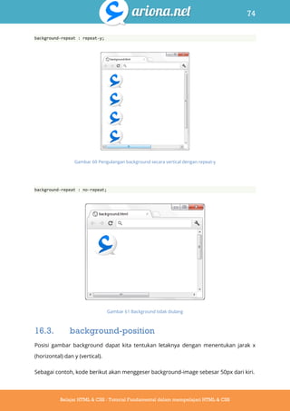 74
Belajar HTML & CSS : Tutorial Fundamental dalam mempelajari HTML & CSS
background-repeat : repeat-y;
Gambar 60 Pengulangan background secara vertical dengan repeat-y
background-repeat : no-repeat;
Gambar 61 Background tidak diulang
16.3. background-position
Posisi gambar background dapat kita tentukan letaknya dengan menentukan jarak x
(horizontal) dan y (vertical).
Sebagai contoh, kode berikut akan menggeser background-image sebesar 50px dari kiri.
 
