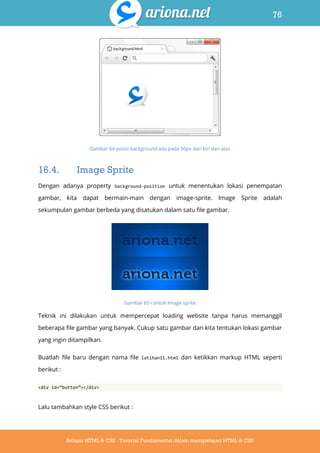 76
Belajar HTML & CSS : Tutorial Fundamental dalam mempelajari HTML & CSS
Gambar 64 posisi background ada pada 50px dari kiri dan atas
16.4. Image Sprite
Dengan adanya property background-position untuk menentukan lokasi penempatan
gambar, kita dapat bermain-main dengan image-sprite. Image Sprite adalah
sekumpulan gambar berbeda yang disatukan dalam satu file gambar.
Gambar 65 contoh Image sprite
Teknik ini dilakukan untuk mempercepat loading website tanpa harus memanggil
beberapa file gambar yang banyak. Cukup satu gambar dan kita tentukan lokasi gambar
yang ingin ditampilkan.
Buatlah file baru dengan nama file latihan11.html dan ketikkan markup HTML seperti
berikut :
<div id=‚button‛></div>
Lalu tambahkan style CSS berikut :
 