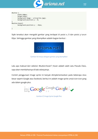 77
Belajar HTML & CSS : Tutorial Fundamental dalam mempelajari HTML & CSS
#button {
width:240px;
height:83px;
background-image : url(sprite.jpg);
background-position-y : 0;
}
#button:hover{
background-position-y : -83px;
}
Style tersebut akan mengabil gambar yang terdapat di posisi x, 0 dan posisi y turun
83px. Sehingga gambar yang ditampilkan adalah bagian berikut :
Gambar 66 Hanya sebagian gambar yang ditampilkan
Lalu apa maksud dari selector #button:hover? :hover adalah salah satu Pseudo Class,
saya akan membahasnya di bab selanjutnya.
Contoh penggunaan Image sprite ini banyak diimplementasikan pada beberapa situs
besar seperti Google atau facebook, berikut ini adalah image sprite untuk icon-icon yang
ada dalam google plus.
Gambar 67 Image Sprite Google Plus
 