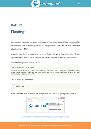 78
Belajar HTML & CSS : Tutorial Fundamental dalam mempelajari HTML & CSS
Bab 17
Floating
Jika sebelumnya untuk mengatur text/paragraf rata kanan atau kiri kita menggunakan
property text-align, namun bagaimana jika yang ingin kita atur rata kiri atau rata kanan
adalah elemen HTML?
Untuk itu kita dapat menggunakan property float. Nilai yang digunakan yaitu left dan
right. Pehatikan contoh pada latihan12.html berikut dan perhatikan apa yang terjadi :
Buatlah markup HTML seperti berikut :
<img src=‚logo.png‛ alt=‚gambar‛ />
<p>Lorem ipsum dolor sit amet, consectetuer adipiscing elit. Maecenas porttitor congue
massa. Fusce posuere, magna sed pulvinar ultricies, purus lectus malesuada libero, sit amet
commodomagna eros quis urna.</p>
Lalu tambahkan CSS berikut :
img {
float: left;
}
Style diatas akan meratakirikan elemen gambar dan membuat paragraf naik keatas.
Gambar 68 Penambahan Float akan mempengaruhi element disekitarnya.
 