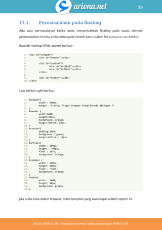 79
Belajar HTML & CSS : Tutorial Fundamental dalam mempelajari HTML & CSS
17.1. Permasalahan pada floating
Ada satu permasalahan ketika anda menambahkan floating pada suatu elemen,
permasalahan ini bisa anda temui pada contoh kasus dalam file latihan13.html berikut.
Buatlah markup HTML seperti berikut :
1. <div id=‚wrapper‛>
2. <div id=‚header‛></div>
3.
4. <div id=‚content‛>
5. <div id=‚artikel‛></div>
6. <div id=‚sidebar‛></div>
7. </div>
8.
9. <div id=‚footer‛></div>
10. </div>
Lalu berilah style berikut :
1. #wrapper{
2. width : 960px;
3. margin : 0 auto; /*agar wrapper tetap berada ditengah */
4. }
5. #header {
6. width:100%;
7. height:50px;
8. background: orange;
9. margin-bottom: 10px;
10. }
11. #content{
12. padding:20px;
13. background : green;
14. margin-bottom : 10px;
15. }
16. #artikel{
17. width : 600px;
18. height : 700px;
19. float : left;
20. background: orange;
21. }
22. #sidebar {
23. width : 300px;
24. height: 200px;
25. float : right;
26. background: orange;
27. }
28. footer{
29. width : 100%;
30. height: 50px;
31. background: green;
32. }
Jika anda buka dalam browser, maka tampilan yang akan dapat adalah seperti ini.
 
