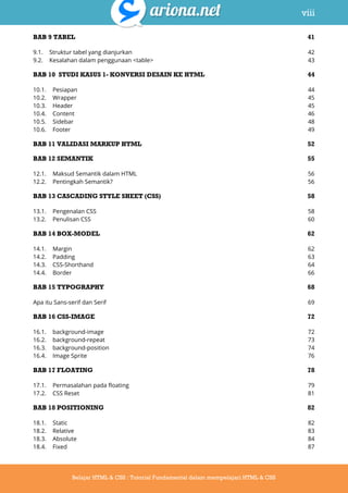 viii
Belajar HTML & CSS : Tutorial Fundamental dalam mempelajari HTML & CSS
BAB 9 TABEL 41
9.1. Struktur tabel yang dianjurkan 42
9.2. Kesalahan dalam penggunaan <table> 43
BAB 10 STUDI KASUS 1- KONVERSI DESAIN KE HTML 44
10.1. Pesiapan 44
10.2. Wrapper 45
10.3. Header 45
10.4. Content 46
10.5. Sidebar 48
10.6. Footer 49
BAB 11 VALIDASI MARKUP HTML 52
BAB 12 SEMANTIK 55
12.1. Maksud Semantik dalam HTML 56
12.2. Pentingkah Semantik? 56
BAB 13 CASCADING STYLE SHEET (CSS) 58
13.1. Pengenalan CSS 58
13.2. Penulisan CSS 60
BAB 14 BOX-MODEL 62
14.1. Margin 62
14.2. Padding 63
14.3. CSS-Shorthand 64
14.4. Border 66
BAB 15 TYPOGRAPHY 68
Apa itu Sans-serif dan Serif 69
BAB 16 CSS-IMAGE 72
16.1. background-image 72
16.2. background-repeat 73
16.3. background-position 74
16.4. Image Sprite 76
BAB 17 FLOATING 78
17.1. Permasalahan pada floating 79
17.2. CSS Reset 81
BAB 18 POSITIONING 82
18.1. Static 82
18.2. Relative 83
18.3. Absolute 84
18.4. Fixed 87
 