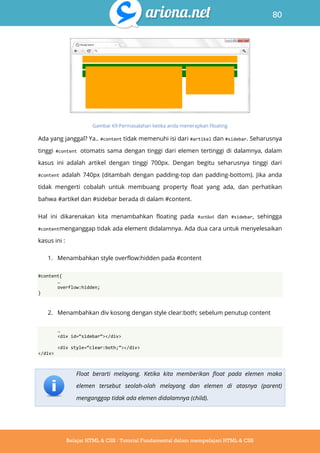 80
Belajar HTML & CSS : Tutorial Fundamental dalam mempelajari HTML & CSS
Gambar 69 Permasalahan ketika anda menerapkan Floating
Ada yang janggal? Ya.. #content tidak memenuhi isi dari #artikel dan #sidebar. Seharusnya
tinggi #content otomatis sama dengan tinggi dari elemen tertinggi di dalamnya, dalam
kasus ini adalah artikel dengan tinggi 700px. Dengan begitu seharusnya tinggi dari
#content adalah 740px (ditambah dengan padding-top dan padding-bottom). Jika anda
tidak mengerti cobalah untuk membuang property float yang ada, dan perhatikan
bahwa #artikel dan #sidebar berada di dalam #content.
Hal ini dikarenakan kita menambahkan floating pada #artikel dan #sidebar, sehingga
#contentmenganggap tidak ada element didalamnya. Ada dua cara untuk menyelesaikan
kasus ini :
1. Menambahkan style overflow:hidden pada #content
#content{
…
overflow:hidden;
}
2. Menambahkan div kosong dengan style clear:both; sebelum penutup content
…
<div id=‚sidebar‛></div>
<div style=‚clear:both;‛></div>
</div>
Float berarti melayang. Ketika kita memberikan float pada elemen maka
elemen tersebut seolah-olah melayang dan elemen di atasnya (parent)
menganggap tidak ada elemen didalamnya (child).
 