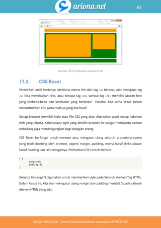 81
Belajar HTML & CSS : Tutorial Fundamental dalam mempelajari HTML & CSS
Gambar 70 Penyelesaian masalah Float
17.2. CSS Reset
Pernahkah anda bertanya darimana warna link dari tag <a> berasal, atau mengapa tag
<b> bisa menebalkan teks, atau kenapa tag <h1> sampai tag <h6> memiliki ukuran font
yang berbeda-beda dan ketebalan yang berbeda? Padahal kita sama sekali belum
menambahkan CSS pada markup yang kita buat?
Setiap browser memiliki Style atau File CSS yang akan diterapkan pada setiap halaman
web yang dibuka. Keberadaan style yang dimiliki browser ini sangat membantu namun
terkadang juga membingungkan bagi sebagian orang.
CSS Reset berfungsi untuk mereset atau mengatur ulang seluruh property-property
yang telah disetting oleh browser, seperti margin, padding, warna huruf (link) ukuran
huruf heading dan lain sebagainya. Perhatikan CSS contoh berikut :
* {
margin:0;
padding:0;
}
Selector bintang (*) digunakan untuk memberikan style pada Seluruh elemen/Tag HTML.
Dalam kasus ini, kita akan mengatur ulang margin dan padding menjadi 0 pada seluruh
elemen HTML yang ada.
 