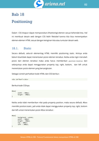 82
Belajar HTML & CSS : Tutorial Fundamental dalam mempelajari HTML & CSS
Bab 18
Positioning
Dalam CSS kitapun dapat memposisikan (Positioning) elemen sesuai kehendak kita. Hal
ini membuat desain web dengan CSS lebih fleksibel karena kita bisa menempatkan
elemen-elemen HTML sesuai dengan keinginan kita atau tuntutan desain web.
18.1. Static
Secara default, seluruh elemen/tag HTML memiliki positioning static. Artinya anda
belum bisa/tidak dapat menentukan posisi elemen tersebut. Ketika anda ingin merubah
posisi dari elemen tersebut maka anda harus memberikan position:relative dan
selanjutnya anda dapat menggunakan property top, right, bottom, dan left untuk
menentukan posisi elemen yang bersangkutan.
Sebagai contoh perhatikan kode HTML dan CSS berikut :
<div id=‚box‛></div>
Berikut kode CSSnya.
#box{
width : 300px;
height : 300px;
}
Ketika anda tidak memberikan nilai pada property position, maka secara default, #box
memiliki position:static, jadi anda tidak dapat menggunakan property top, right, bottom
dan left untuk menentukan posisi #box tersebut :
#box{
background : green;
width : 300px;
height : 300px;
top : 100px;
left : 200px;
}
 