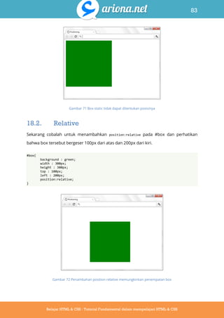 83
Belajar HTML & CSS : Tutorial Fundamental dalam mempelajari HTML & CSS
Gambar 71 Box static tidak dapat ditentukan posisinya
18.2. Relative
Sekarang cobalah untuk menambahkan position:relative pada #box dan perhatikan
bahwa box tersebut bergeser 100px dari atas dan 200px dari kiri.
#box{
background : green;
width : 300px;
height : 300px;
top : 100px;
left : 200px;
position:relative;
}
Gambar 72 Penambahan position relative memungkinkan penempatan box
 
