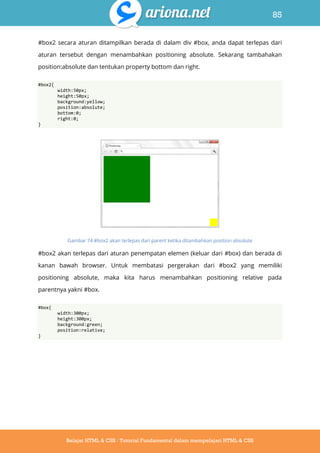 85
Belajar HTML & CSS : Tutorial Fundamental dalam mempelajari HTML & CSS
#box2 secara aturan ditampilkan berada di dalam div #box, anda dapat terlepas dari
aturan tersebut dengan menambahkan positioning absolute. Sekarang tambahakan
position:absolute dan tentukan property bottom dan right.
#box2{
width:50px;
height:50px;
background:yellow;
position:absolute;
bottom:0;
right:0;
}
Gambar 74 #box2 akan terlepas dari parent ketika ditambahkan position absolute
#box2 akan terlepas dari aturan penempatan elemen (keluar dari #box) dan berada di
kanan bawah browser. Untuk membatasi pergerakan dari #box2 yang memiliki
positioning absolute, maka kita harus menambahkan positioning relative pada
parentnya yakni #box.
#box{
width:300px;
height:300px;
background:green;
position:relative;
}
 