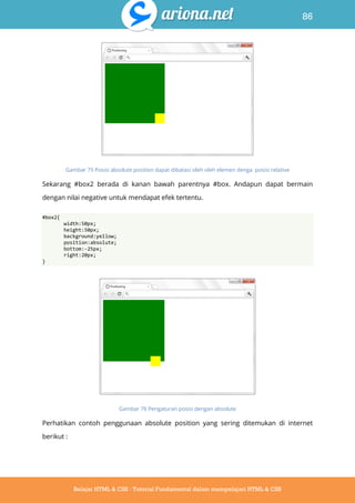 86
Belajar HTML & CSS : Tutorial Fundamental dalam mempelajari HTML & CSS
Gambar 75 Posisi absolute position dapat dibatasi oleh oleh elemen denga posisi relative
Sekarang #box2 berada di kanan bawah parentnya #box. Andapun dapat bermain
dengan nilai negative untuk mendapat efek tertentu.
#box2{
width:50px;
height:50px;
background:yellow;
position:absolute;
bottom:-25px;
right:20px;
}
Gambar 76 Pengaturan posisi dengan absolute
Perhatikan contoh penggunaan absolute position yang sering ditemukan di internet
berikut :
 