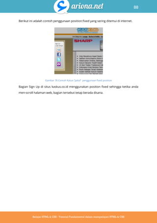 88
Belajar HTML & CSS : Tutorial Fundamental dalam mempelajari HTML & CSS
Berikut ini adalah contoh penggunaan position:fixed yang sering ditemui di internet.
Gambar 78 Contoh Kasus “Jadul” penggunaan fixed position
Bagian Sign Up di situs kaskus.co.id menggunakan position fixed sehingga ketika anda
men-scroll halaman web, bagian tersebut tetap berada disana.
 