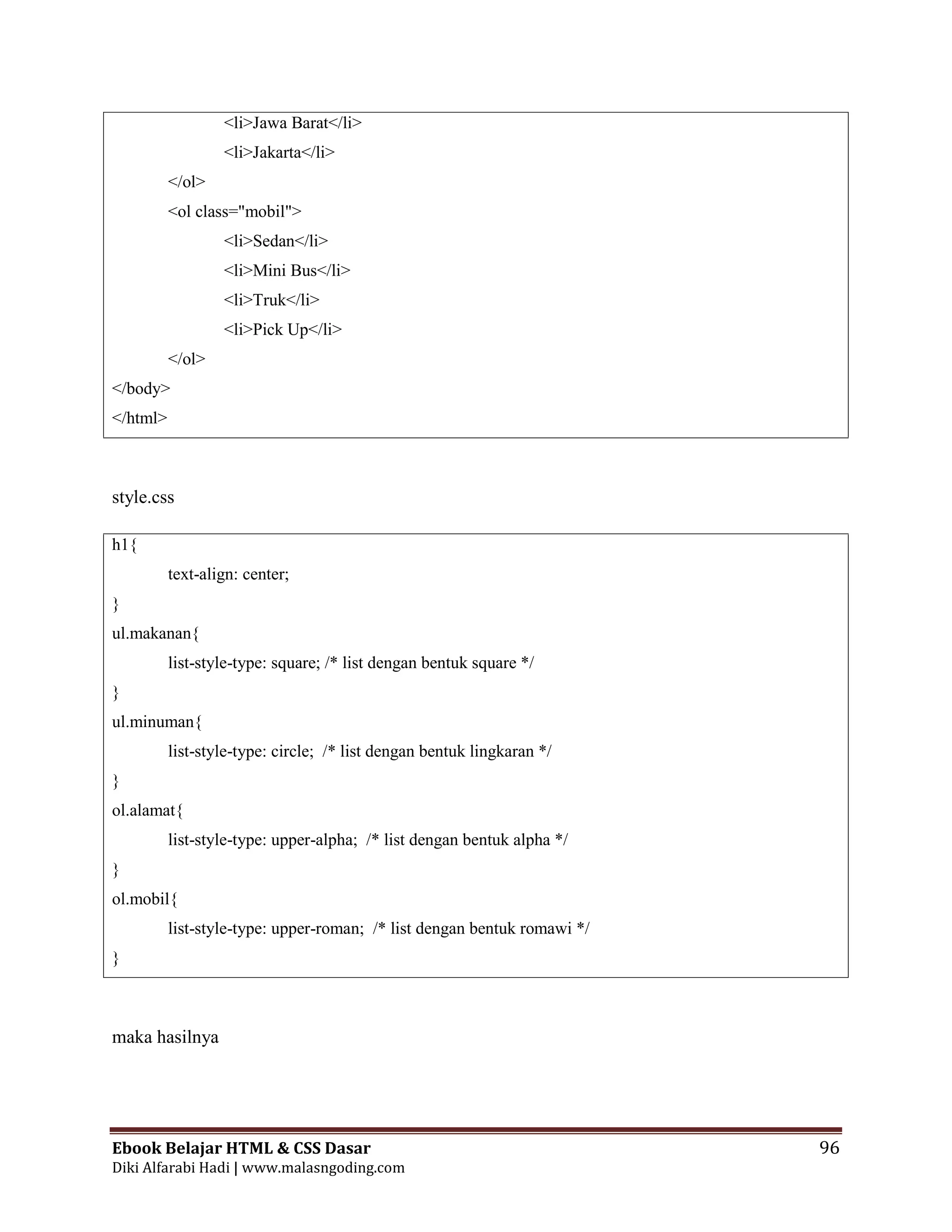 Ebook Belajar HTML & CSS Dasar 96
Diki Alfarabi Hadi | www.malasngoding.com
<li>Jawa Barat</li>
<li>Jakarta</li>
</ol>
<ol class="mobil">
<li>Sedan</li>
<li>Mini Bus</li>
<li>Truk</li>
<li>Pick Up</li>
</ol>
</body>
</html>
style.css
h1{
text-align: center;
}
ul.makanan{
list-style-type: square; /* list dengan bentuk square */
}
ul.minuman{
list-style-type: circle; /* list dengan bentuk lingkaran */
}
ol.alamat{
list-style-type: upper-alpha; /* list dengan bentuk alpha */
}
ol.mobil{
list-style-type: upper-roman; /* list dengan bentuk romawi */
}
maka hasilnya
 