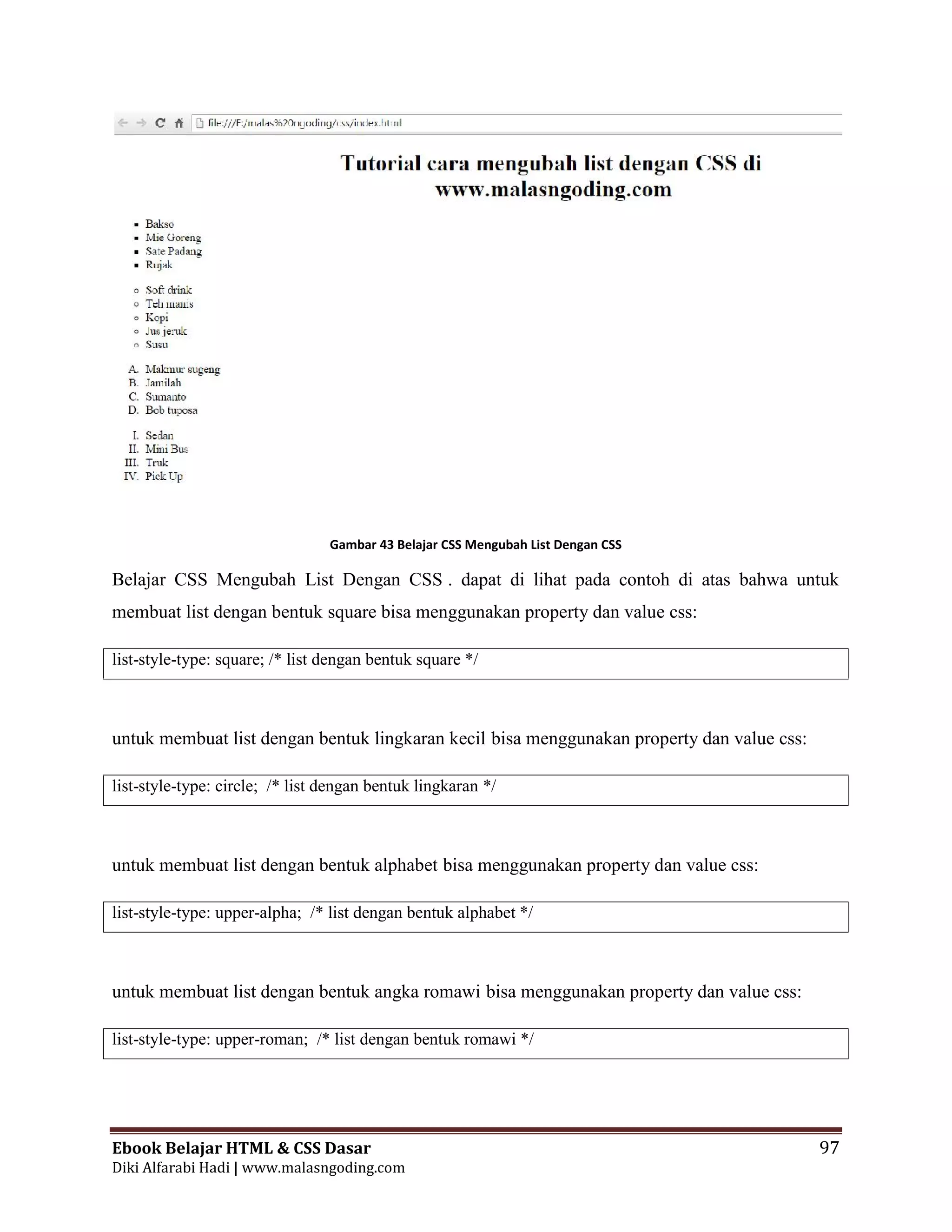 Ebook Belajar HTML & CSS Dasar 97
Diki Alfarabi Hadi | www.malasngoding.com
Gambar 43 Belajar CSS Mengubah List Dengan CSS
Belajar CSS Mengubah List Dengan CSS . dapat di lihat pada contoh di atas bahwa untuk
membuat list dengan bentuk square bisa menggunakan property dan value css:
list-style-type: square; /* list dengan bentuk square */
untuk membuat list dengan bentuk lingkaran kecil bisa menggunakan property dan value css:
list-style-type: circle; /* list dengan bentuk lingkaran */
untuk membuat list dengan bentuk alphabet bisa menggunakan property dan value css:
list-style-type: upper-alpha; /* list dengan bentuk alphabet */
untuk membuat list dengan bentuk angka romawi bisa menggunakan property dan value css:
list-style-type: upper-roman; /* list dengan bentuk romawi */
Ebook Belajar HTML & CSS Dasar 97
Diki Alfarabi Hadi | www.malasngoding.com
Gambar 43 Belajar CSS Mengubah List Dengan CSS
Belajar CSS Mengubah List Dengan CSS . dapat di lihat pada contoh di atas bahwa untuk
membuat list dengan bentuk square bisa menggunakan property dan value css:
list-style-type: square; /* list dengan bentuk square */
untuk membuat list dengan bentuk lingkaran kecil bisa menggunakan property dan value css:
list-style-type: circle; /* list dengan bentuk lingkaran */
untuk membuat list dengan bentuk alphabet bisa menggunakan property dan value css:
list-style-type: upper-alpha; /* list dengan bentuk alphabet */
untuk membuat list dengan bentuk angka romawi bisa menggunakan property dan value css:
list-style-type: upper-roman; /* list dengan bentuk romawi */
Ebook Belajar HTML & CSS Dasar 97
Diki Alfarabi Hadi | www.malasngoding.com
Gambar 43 Belajar CSS Mengubah List Dengan CSS
Belajar CSS Mengubah List Dengan CSS . dapat di lihat pada contoh di atas bahwa untuk
membuat list dengan bentuk square bisa menggunakan property dan value css:
list-style-type: square; /* list dengan bentuk square */
untuk membuat list dengan bentuk lingkaran kecil bisa menggunakan property dan value css:
list-style-type: circle; /* list dengan bentuk lingkaran */
untuk membuat list dengan bentuk alphabet bisa menggunakan property dan value css:
list-style-type: upper-alpha; /* list dengan bentuk alphabet */
untuk membuat list dengan bentuk angka romawi bisa menggunakan property dan value css:
list-style-type: upper-roman; /* list dengan bentuk romawi */
 