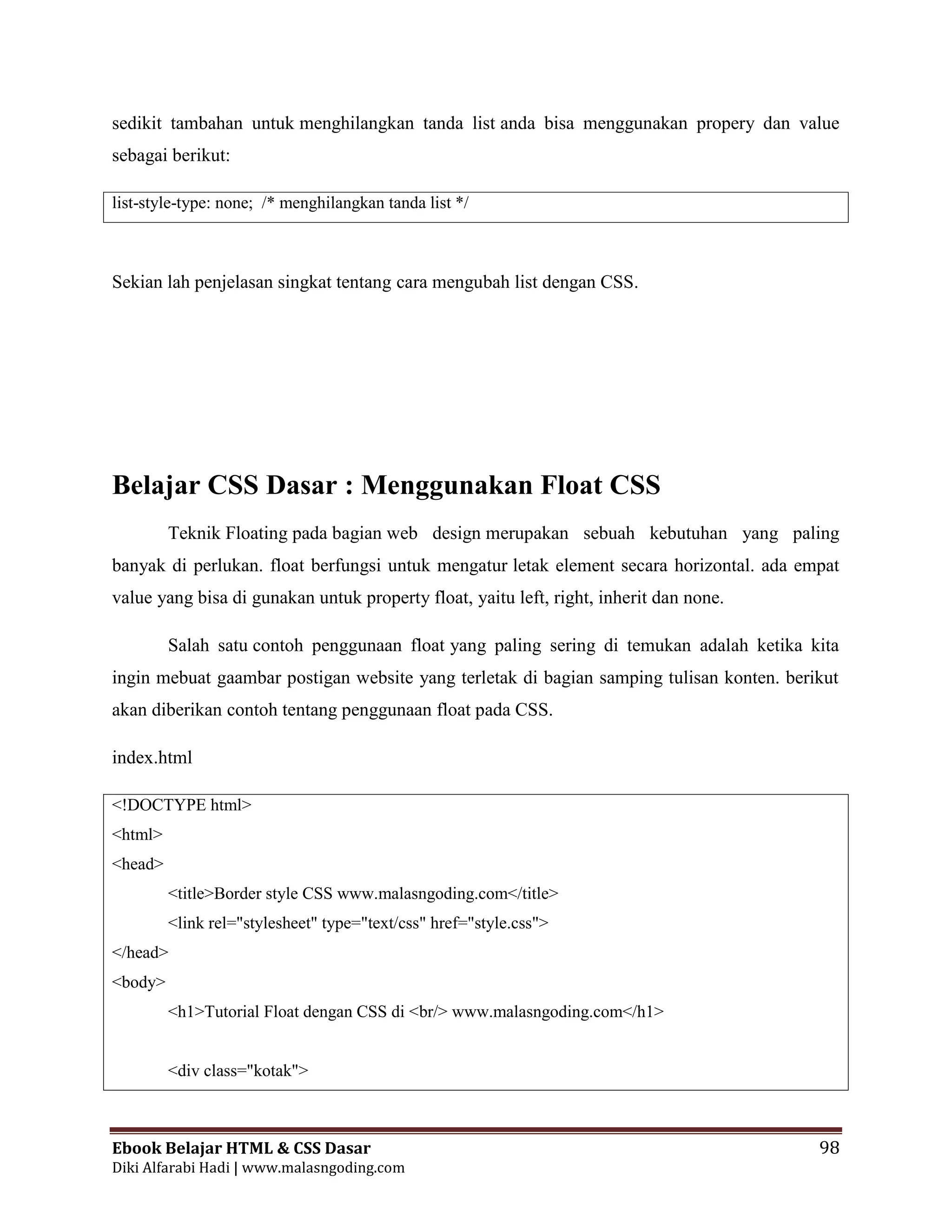 Ebook Belajar HTML & CSS Dasar 98
Diki Alfarabi Hadi | www.malasngoding.com
sedikit tambahan untuk menghilangkan tanda list anda bisa menggunakan propery dan value
sebagai berikut:
list-style-type: none; /* menghilangkan tanda list */
Sekian lah penjelasan singkat tentang cara mengubah list dengan CSS.
Belajar CSS Dasar : Menggunakan Float CSS
Teknik Floating pada bagian web design merupakan sebuah kebutuhan yang paling
banyak di perlukan. float berfungsi untuk mengatur letak element secara horizontal. ada empat
value yang bisa di gunakan untuk property float, yaitu left, right, inherit dan none.
Salah satu contoh penggunaan float yang paling sering di temukan adalah ketika kita
ingin mebuat gaambar postigan website yang terletak di bagian samping tulisan konten. berikut
akan diberikan contoh tentang penggunaan float pada CSS.
index.html
<!DOCTYPE html>
<html>
<head>
<title>Border style CSS www.malasngoding.com</title>
<link rel="stylesheet" type="text/css" href="style.css">
</head>
<body>
<h1>Tutorial Float dengan CSS di <br/> www.malasngoding.com</h1>
<div class="kotak">
 
