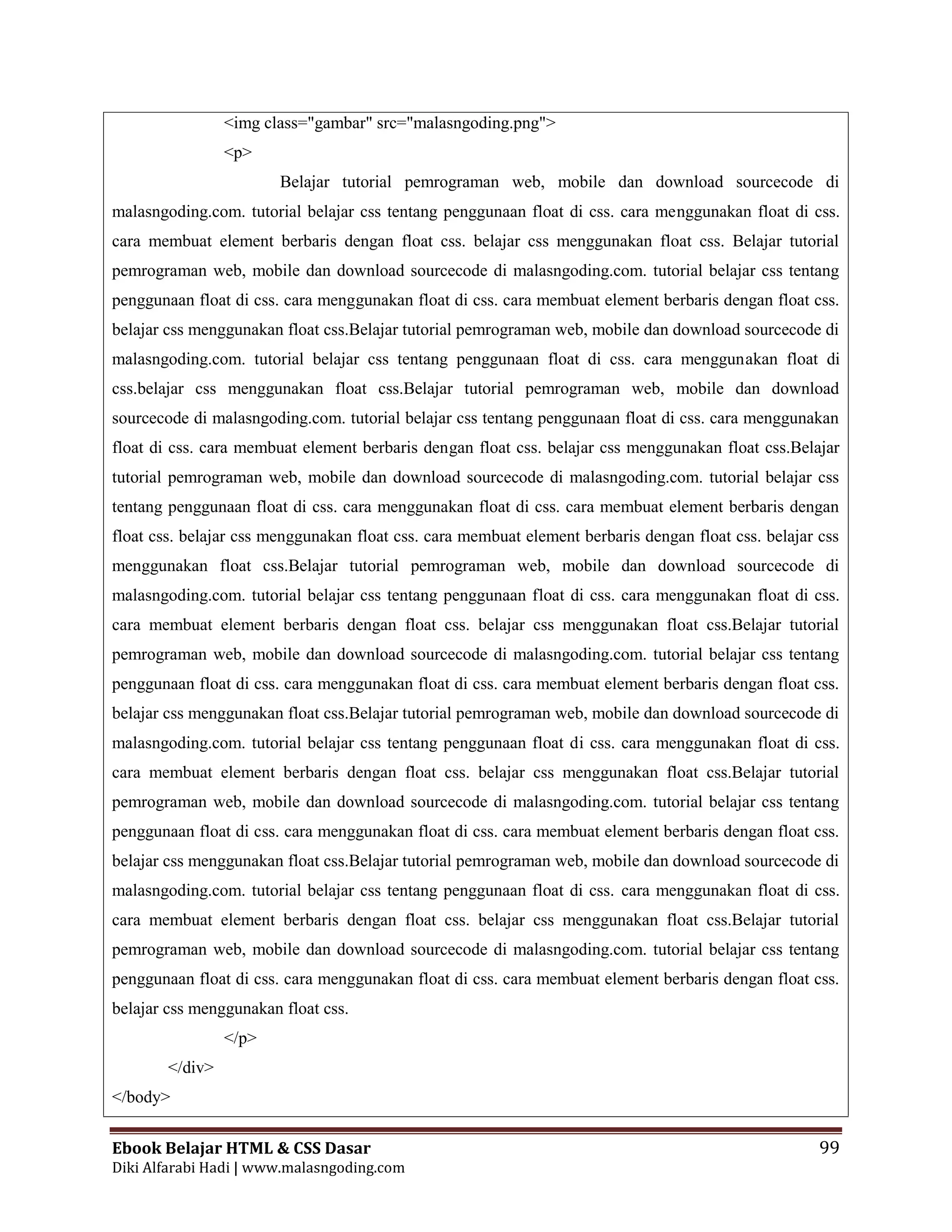 Ebook Belajar HTML & CSS Dasar 99
Diki Alfarabi Hadi | www.malasngoding.com
<img class="gambar" src="malasngoding.png">
<p>
Belajar tutorial pemrograman web, mobile dan download sourcecode di
malasngoding.com. tutorial belajar css tentang penggunaan float di css. cara menggunakan float di css.
cara membuat element berbaris dengan float css. belajar css menggunakan float css. Belajar tutorial
pemrograman web, mobile dan download sourcecode di malasngoding.com. tutorial belajar css tentang
penggunaan float di css. cara menggunakan float di css. cara membuat element berbaris dengan float css.
belajar css menggunakan float css.Belajar tutorial pemrograman web, mobile dan download sourcecode di
malasngoding.com. tutorial belajar css tentang penggunaan float di css. cara menggunakan float di
css.belajar css menggunakan float css.Belajar tutorial pemrograman web, mobile dan download
sourcecode di malasngoding.com. tutorial belajar css tentang penggunaan float di css. cara menggunakan
float di css. cara membuat element berbaris dengan float css. belajar css menggunakan float css.Belajar
tutorial pemrograman web, mobile dan download sourcecode di malasngoding.com. tutorial belajar css
tentang penggunaan float di css. cara menggunakan float di css. cara membuat element berbaris dengan
float css. belajar css menggunakan float css. cara membuat element berbaris dengan float css. belajar css
menggunakan float css.Belajar tutorial pemrograman web, mobile dan download sourcecode di
malasngoding.com. tutorial belajar css tentang penggunaan float di css. cara menggunakan float di css.
cara membuat element berbaris dengan float css. belajar css menggunakan float css.Belajar tutorial
pemrograman web, mobile dan download sourcecode di malasngoding.com. tutorial belajar css tentang
penggunaan float di css. cara menggunakan float di css. cara membuat element berbaris dengan float css.
belajar css menggunakan float css.Belajar tutorial pemrograman web, mobile dan download sourcecode di
malasngoding.com. tutorial belajar css tentang penggunaan float di css. cara menggunakan float di css.
cara membuat element berbaris dengan float css. belajar css menggunakan float css.Belajar tutorial
pemrograman web, mobile dan download sourcecode di malasngoding.com. tutorial belajar css tentang
penggunaan float di css. cara menggunakan float di css. cara membuat element berbaris dengan float css.
belajar css menggunakan float css.Belajar tutorial pemrograman web, mobile dan download sourcecode di
malasngoding.com. tutorial belajar css tentang penggunaan float di css. cara menggunakan float di css.
cara membuat element berbaris dengan float css. belajar css menggunakan float css.Belajar tutorial
pemrograman web, mobile dan download sourcecode di malasngoding.com. tutorial belajar css tentang
penggunaan float di css. cara menggunakan float di css. cara membuat element berbaris dengan float css.
belajar css menggunakan float css.
</p>
</div>
</body>
 