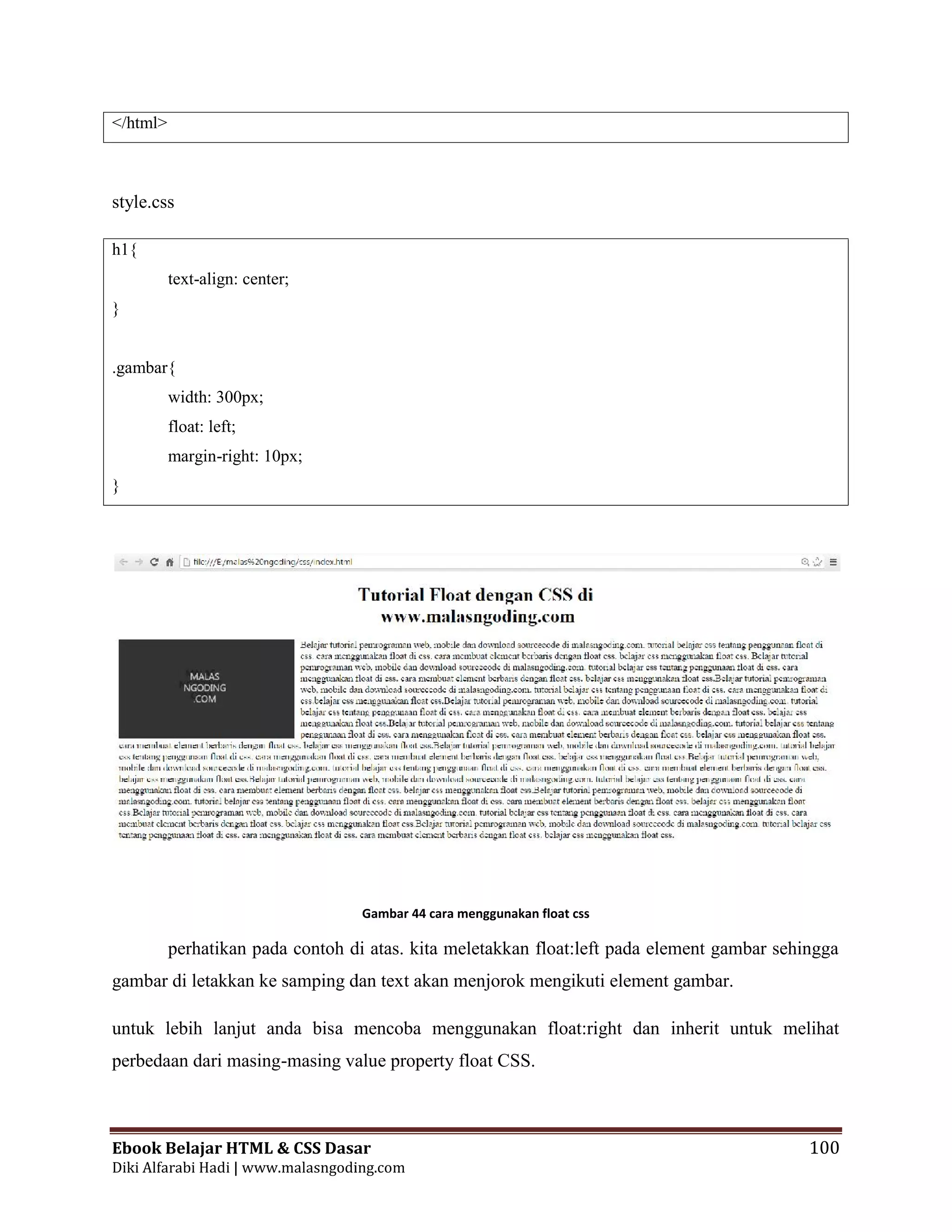 Ebook Belajar HTML & CSS Dasar 100
Diki Alfarabi Hadi | www.malasngoding.com
</html>
style.css
h1{
text-align: center;
}
.gambar{
width: 300px;
float: left;
margin-right: 10px;
}
Gambar 44 cara menggunakan float css
perhatikan pada contoh di atas. kita meletakkan float:left pada element gambar sehingga
gambar di letakkan ke samping dan text akan menjorok mengikuti element gambar.
untuk lebih lanjut anda bisa mencoba menggunakan float:right dan inherit untuk melihat
perbedaan dari masing-masing value property float CSS.
Ebook Belajar HTML & CSS Dasar 100
Diki Alfarabi Hadi | www.malasngoding.com
</html>
style.css
h1{
text-align: center;
}
.gambar{
width: 300px;
float: left;
margin-right: 10px;
}
Gambar 44 cara menggunakan float css
perhatikan pada contoh di atas. kita meletakkan float:left pada element gambar sehingga
gambar di letakkan ke samping dan text akan menjorok mengikuti element gambar.
untuk lebih lanjut anda bisa mencoba menggunakan float:right dan inherit untuk melihat
perbedaan dari masing-masing value property float CSS.
Ebook Belajar HTML & CSS Dasar 100
Diki Alfarabi Hadi | www.malasngoding.com
</html>
style.css
h1{
text-align: center;
}
.gambar{
width: 300px;
float: left;
margin-right: 10px;
}
Gambar 44 cara menggunakan float css
perhatikan pada contoh di atas. kita meletakkan float:left pada element gambar sehingga
gambar di letakkan ke samping dan text akan menjorok mengikuti element gambar.
untuk lebih lanjut anda bisa mencoba menggunakan float:right dan inherit untuk melihat
perbedaan dari masing-masing value property float CSS.
 