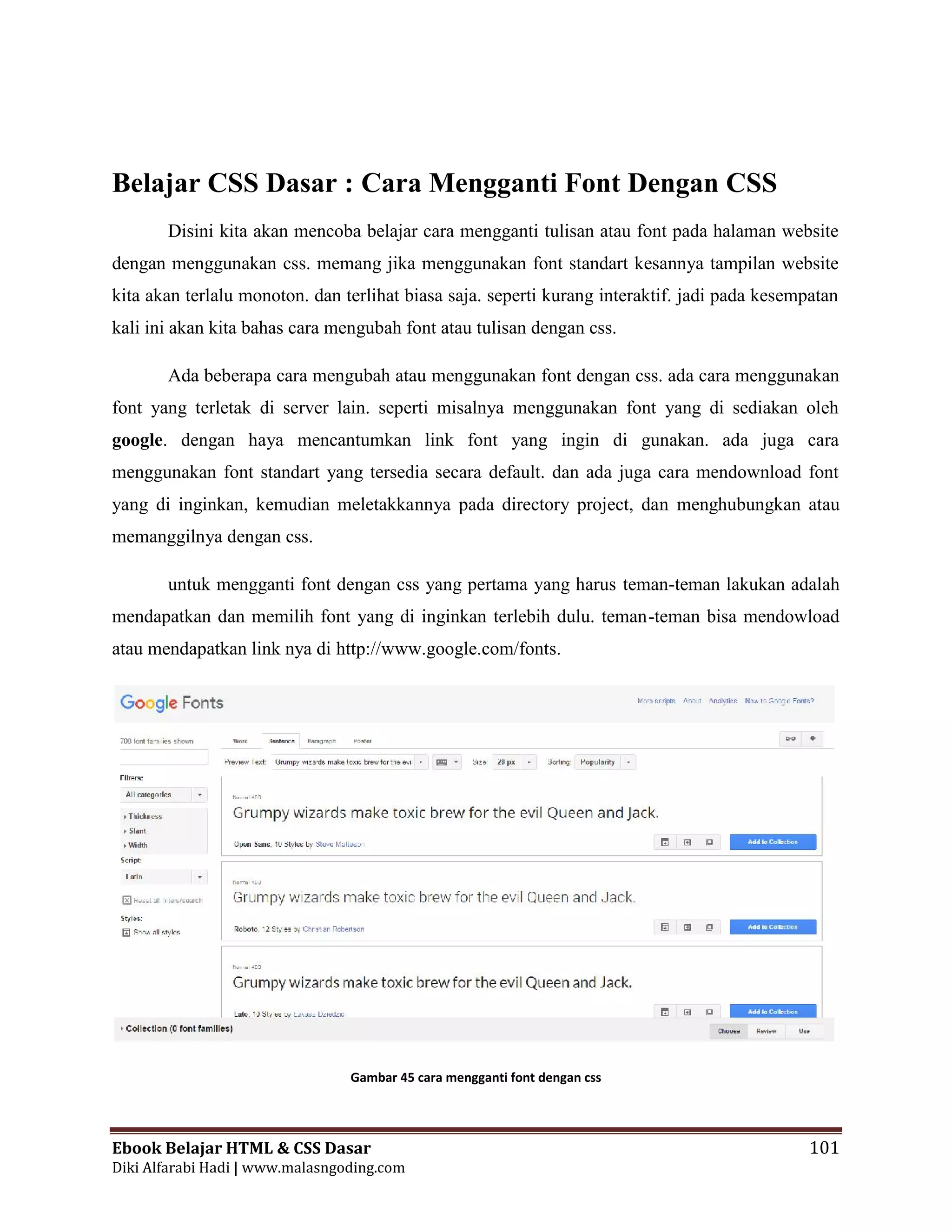 Ebook Belajar HTML & CSS Dasar 101
Diki Alfarabi Hadi | www.malasngoding.com
Belajar CSS Dasar : Cara Mengganti Font Dengan CSS
Disini kita akan mencoba belajar cara mengganti tulisan atau font pada halaman website
dengan menggunakan css. memang jika menggunakan font standart kesannya tampilan website
kita akan terlalu monoton. dan terlihat biasa saja. seperti kurang interaktif. jadi pada kesempatan
kali ini akan kita bahas cara mengubah font atau tulisan dengan css.
Ada beberapa cara mengubah atau menggunakan font dengan css. ada cara menggunakan
font yang terletak di server lain. seperti misalnya menggunakan font yang di sediakan oleh
google. dengan haya mencantumkan link font yang ingin di gunakan. ada juga cara
menggunakan font standart yang tersedia secara default. dan ada juga cara mendownload font
yang di inginkan, kemudian meletakkannya pada directory project, dan menghubungkan atau
memanggilnya dengan css.
untuk mengganti font dengan css yang pertama yang harus teman-teman lakukan adalah
mendapatkan dan memilih font yang di inginkan terlebih dulu. teman-teman bisa mendowload
atau mendapatkan link nya di http://www.google.com/fonts.
Gambar 45 cara mengganti font dengan css
Ebook Belajar HTML & CSS Dasar 101
Diki Alfarabi Hadi | www.malasngoding.com
Belajar CSS Dasar : Cara Mengganti Font Dengan CSS
Disini kita akan mencoba belajar cara mengganti tulisan atau font pada halaman website
dengan menggunakan css. memang jika menggunakan font standart kesannya tampilan website
kita akan terlalu monoton. dan terlihat biasa saja. seperti kurang interaktif. jadi pada kesempatan
kali ini akan kita bahas cara mengubah font atau tulisan dengan css.
Ada beberapa cara mengubah atau menggunakan font dengan css. ada cara menggunakan
font yang terletak di server lain. seperti misalnya menggunakan font yang di sediakan oleh
google. dengan haya mencantumkan link font yang ingin di gunakan. ada juga cara
menggunakan font standart yang tersedia secara default. dan ada juga cara mendownload font
yang di inginkan, kemudian meletakkannya pada directory project, dan menghubungkan atau
memanggilnya dengan css.
untuk mengganti font dengan css yang pertama yang harus teman-teman lakukan adalah
mendapatkan dan memilih font yang di inginkan terlebih dulu. teman-teman bisa mendowload
atau mendapatkan link nya di http://www.google.com/fonts.
Gambar 45 cara mengganti font dengan css
Ebook Belajar HTML & CSS Dasar 101
Diki Alfarabi Hadi | www.malasngoding.com
Belajar CSS Dasar : Cara Mengganti Font Dengan CSS
Disini kita akan mencoba belajar cara mengganti tulisan atau font pada halaman website
dengan menggunakan css. memang jika menggunakan font standart kesannya tampilan website
kita akan terlalu monoton. dan terlihat biasa saja. seperti kurang interaktif. jadi pada kesempatan
kali ini akan kita bahas cara mengubah font atau tulisan dengan css.
Ada beberapa cara mengubah atau menggunakan font dengan css. ada cara menggunakan
font yang terletak di server lain. seperti misalnya menggunakan font yang di sediakan oleh
google. dengan haya mencantumkan link font yang ingin di gunakan. ada juga cara
menggunakan font standart yang tersedia secara default. dan ada juga cara mendownload font
yang di inginkan, kemudian meletakkannya pada directory project, dan menghubungkan atau
memanggilnya dengan css.
untuk mengganti font dengan css yang pertama yang harus teman-teman lakukan adalah
mendapatkan dan memilih font yang di inginkan terlebih dulu. teman-teman bisa mendowload
atau mendapatkan link nya di http://www.google.com/fonts.
Gambar 45 cara mengganti font dengan css
 