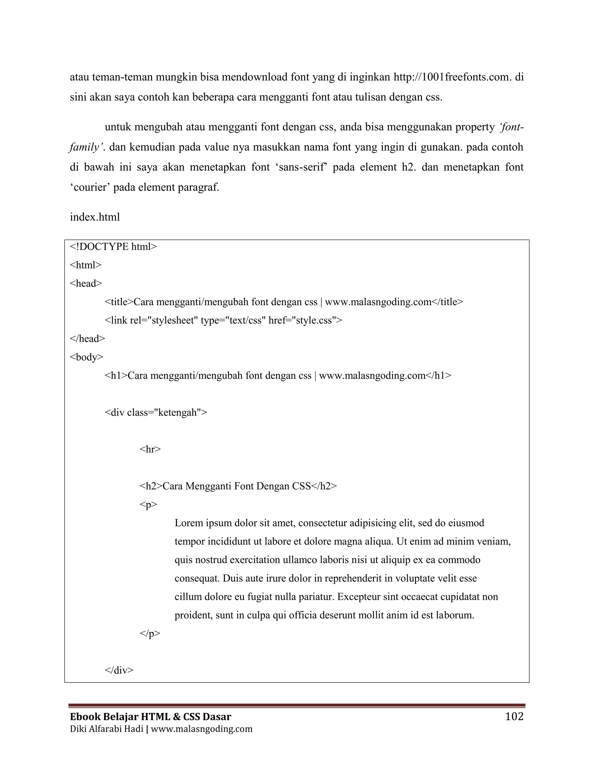 Ebook Belajar HTML & CSS Dasar 102
Diki Alfarabi Hadi | www.malasngoding.com
atau teman-teman mungkin bisa mendownload font yang di inginkan http://1001freefonts.com. di
sini akan saya contoh kan beberapa cara mengganti font atau tulisan dengan css.
untuk mengubah atau mengganti font dengan css, anda bisa menggunakan property ‘font-
family’. dan kemudian pada value nya masukkan nama font yang ingin di gunakan. pada contoh
di bawah ini saya akan menetapkan font ‘sans-serif’ pada element h2. dan menetapkan font
‘courier’ pada element paragraf.
index.html
<!DOCTYPE html>
<html>
<head>
<title>Cara mengganti/mengubah font dengan css | www.malasngoding.com</title>
<link rel="stylesheet" type="text/css" href="style.css">
</head>
<body>
<h1>Cara mengganti/mengubah font dengan css | www.malasngoding.com</h1>
<div class="ketengah">
<hr>
<h2>Cara Mengganti Font Dengan CSS</h2>
<p>
Lorem ipsum dolor sit amet, consectetur adipisicing elit, sed do eiusmod
tempor incididunt ut labore et dolore magna aliqua. Ut enim ad minim veniam,
quis nostrud exercitation ullamco laboris nisi ut aliquip ex ea commodo
consequat. Duis aute irure dolor in reprehenderit in voluptate velit esse
cillum dolore eu fugiat nulla pariatur. Excepteur sint occaecat cupidatat non
proident, sunt in culpa qui officia deserunt mollit anim id est laborum.
</p>
</div>
 