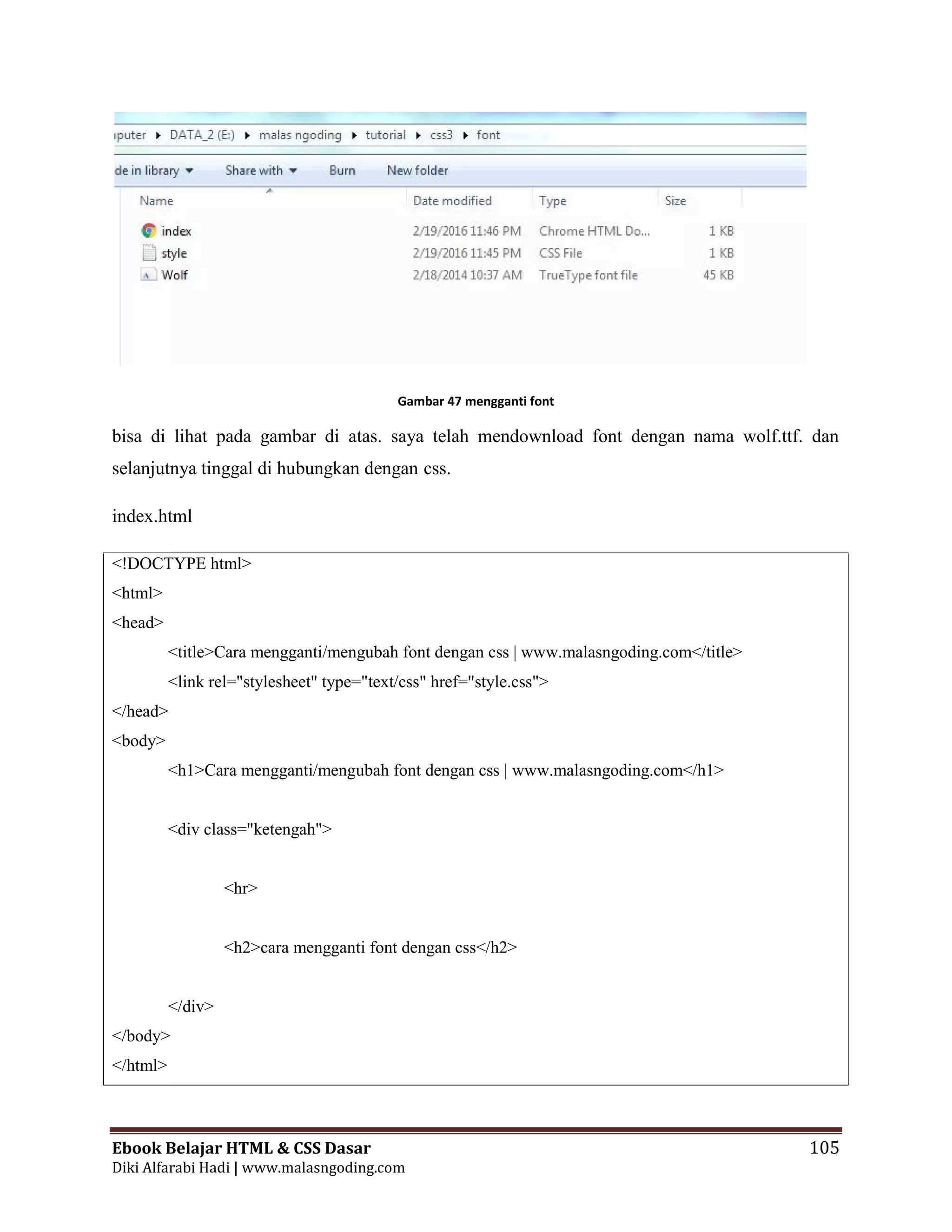 Ebook Belajar HTML & CSS Dasar 105
Diki Alfarabi Hadi | www.malasngoding.com
Gambar 47 mengganti font
bisa di lihat pada gambar di atas. saya telah mendownload font dengan nama wolf.ttf. dan
selanjutnya tinggal di hubungkan dengan css.
index.html
<!DOCTYPE html>
<html>
<head>
<title>Cara mengganti/mengubah font dengan css | www.malasngoding.com</title>
<link rel="stylesheet" type="text/css" href="style.css">
</head>
<body>
<h1>Cara mengganti/mengubah font dengan css | www.malasngoding.com</h1>
<div class="ketengah">
<hr>
<h2>cara mengganti font dengan css</h2>
</div>
</body>
</html>
Ebook Belajar HTML & CSS Dasar 105
Diki Alfarabi Hadi | www.malasngoding.com
Gambar 47 mengganti font
bisa di lihat pada gambar di atas. saya telah mendownload font dengan nama wolf.ttf. dan
selanjutnya tinggal di hubungkan dengan css.
index.html
<!DOCTYPE html>
<html>
<head>
<title>Cara mengganti/mengubah font dengan css | www.malasngoding.com</title>
<link rel="stylesheet" type="text/css" href="style.css">
</head>
<body>
<h1>Cara mengganti/mengubah font dengan css | www.malasngoding.com</h1>
<div class="ketengah">
<hr>
<h2>cara mengganti font dengan css</h2>
</div>
</body>
</html>
Ebook Belajar HTML & CSS Dasar 105
Diki Alfarabi Hadi | www.malasngoding.com
Gambar 47 mengganti font
bisa di lihat pada gambar di atas. saya telah mendownload font dengan nama wolf.ttf. dan
selanjutnya tinggal di hubungkan dengan css.
index.html
<!DOCTYPE html>
<html>
<head>
<title>Cara mengganti/mengubah font dengan css | www.malasngoding.com</title>
<link rel="stylesheet" type="text/css" href="style.css">
</head>
<body>
<h1>Cara mengganti/mengubah font dengan css | www.malasngoding.com</h1>
<div class="ketengah">
<hr>
<h2>cara mengganti font dengan css</h2>
</div>
</body>
</html>
 