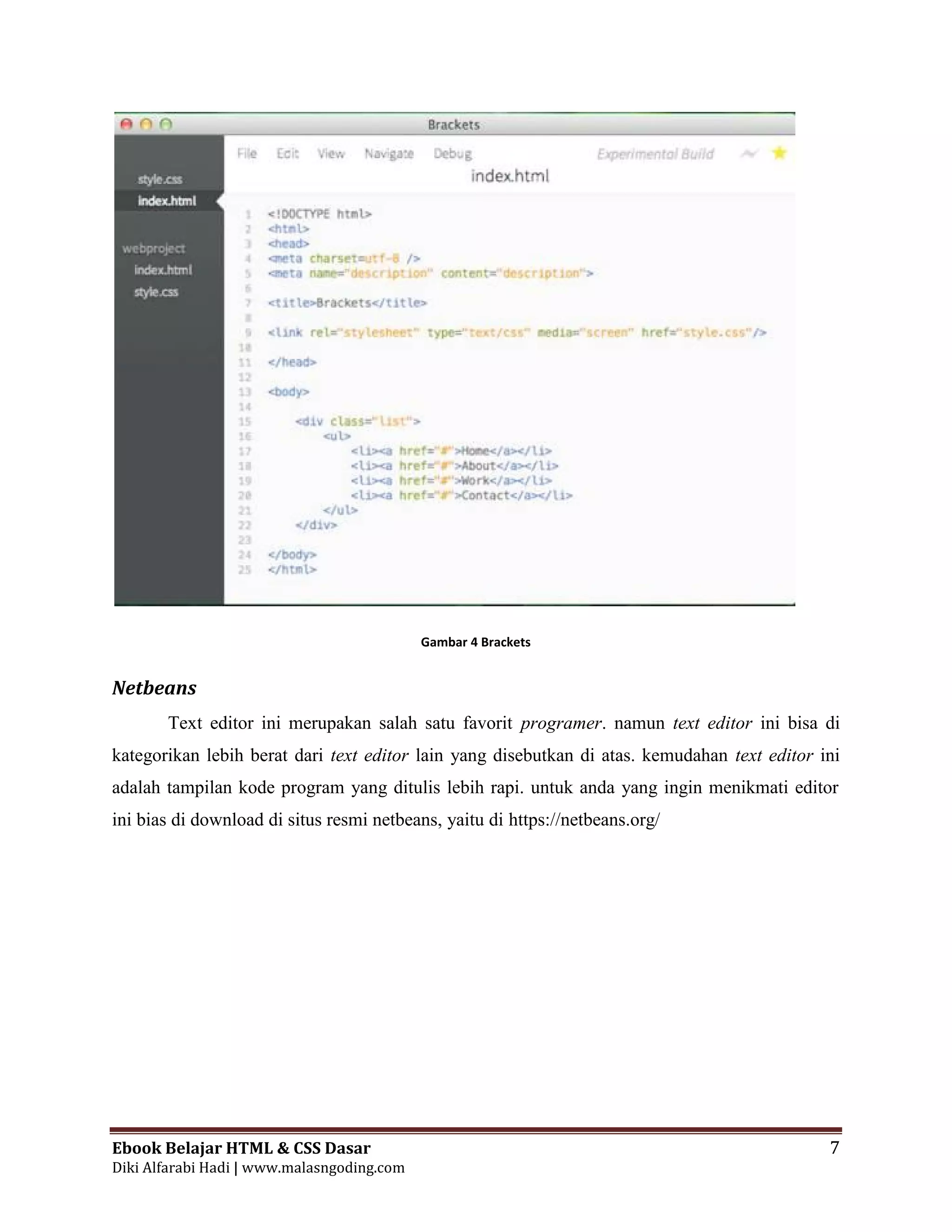 Ebook Belajar HTML & CSS Dasar 7
Diki Alfarabi Hadi | www.malasngoding.com
Gambar 4 Brackets
Netbeans
Text editor ini merupakan salah satu favorit programer. namun text editor ini bisa di
kategorikan lebih berat dari text editor lain yang disebutkan di atas. kemudahan text editor ini
adalah tampilan kode program yang ditulis lebih rapi. untuk anda yang ingin menikmati editor
ini bias di download di situs resmi netbeans, yaitu di https://netbeans.org/
 