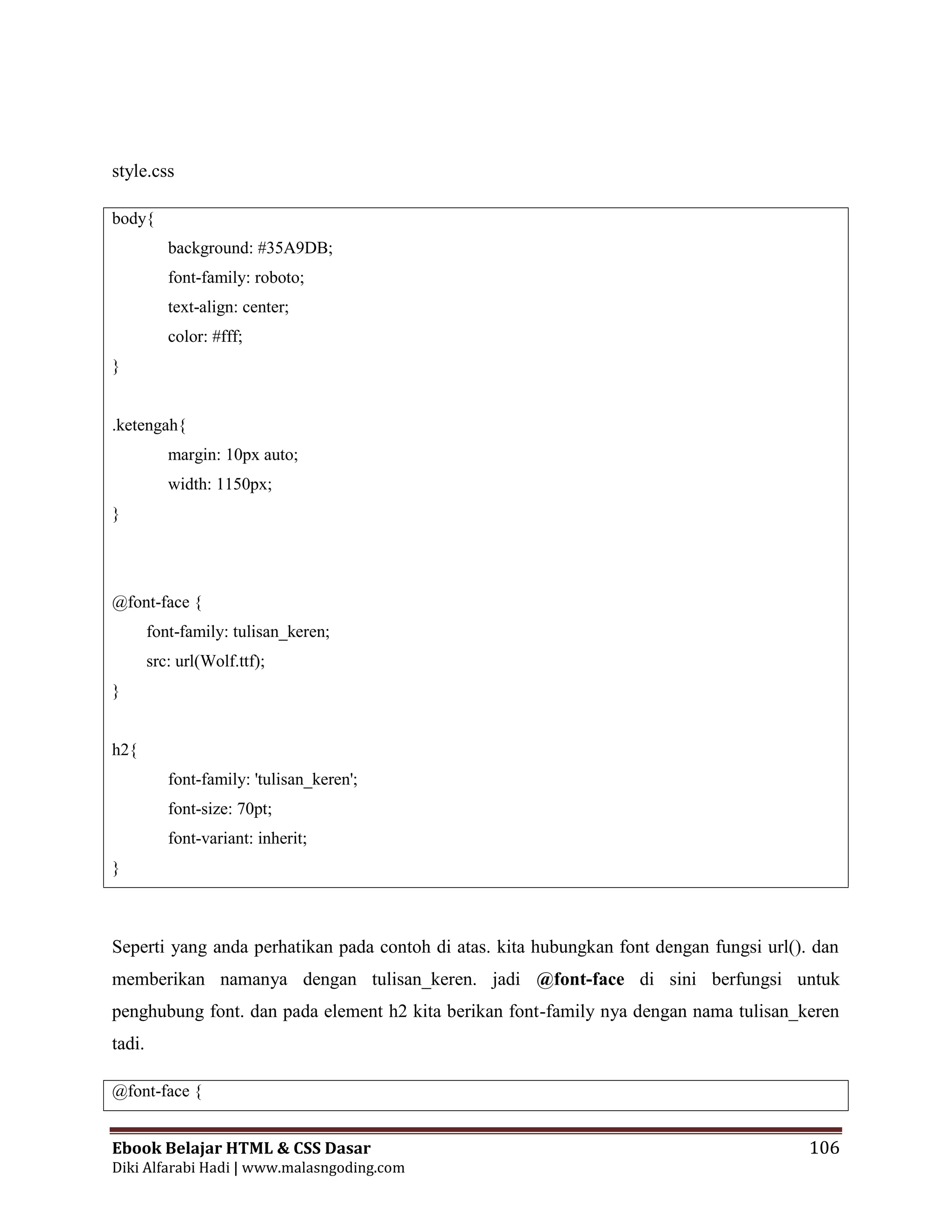 Ebook Belajar HTML & CSS Dasar 106
Diki Alfarabi Hadi | www.malasngoding.com
style.css
body{
background: #35A9DB;
font-family: roboto;
text-align: center;
color: #fff;
}
.ketengah{
margin: 10px auto;
width: 1150px;
}
@font-face {
font-family: tulisan_keren;
src: url(Wolf.ttf);
}
h2{
font-family: 'tulisan_keren';
font-size: 70pt;
font-variant: inherit;
}
Seperti yang anda perhatikan pada contoh di atas. kita hubungkan font dengan fungsi url(). dan
memberikan namanya dengan tulisan_keren. jadi @font-face di sini berfungsi untuk
penghubung font. dan pada element h2 kita berikan font-family nya dengan nama tulisan_keren
tadi.
@font-face {
 