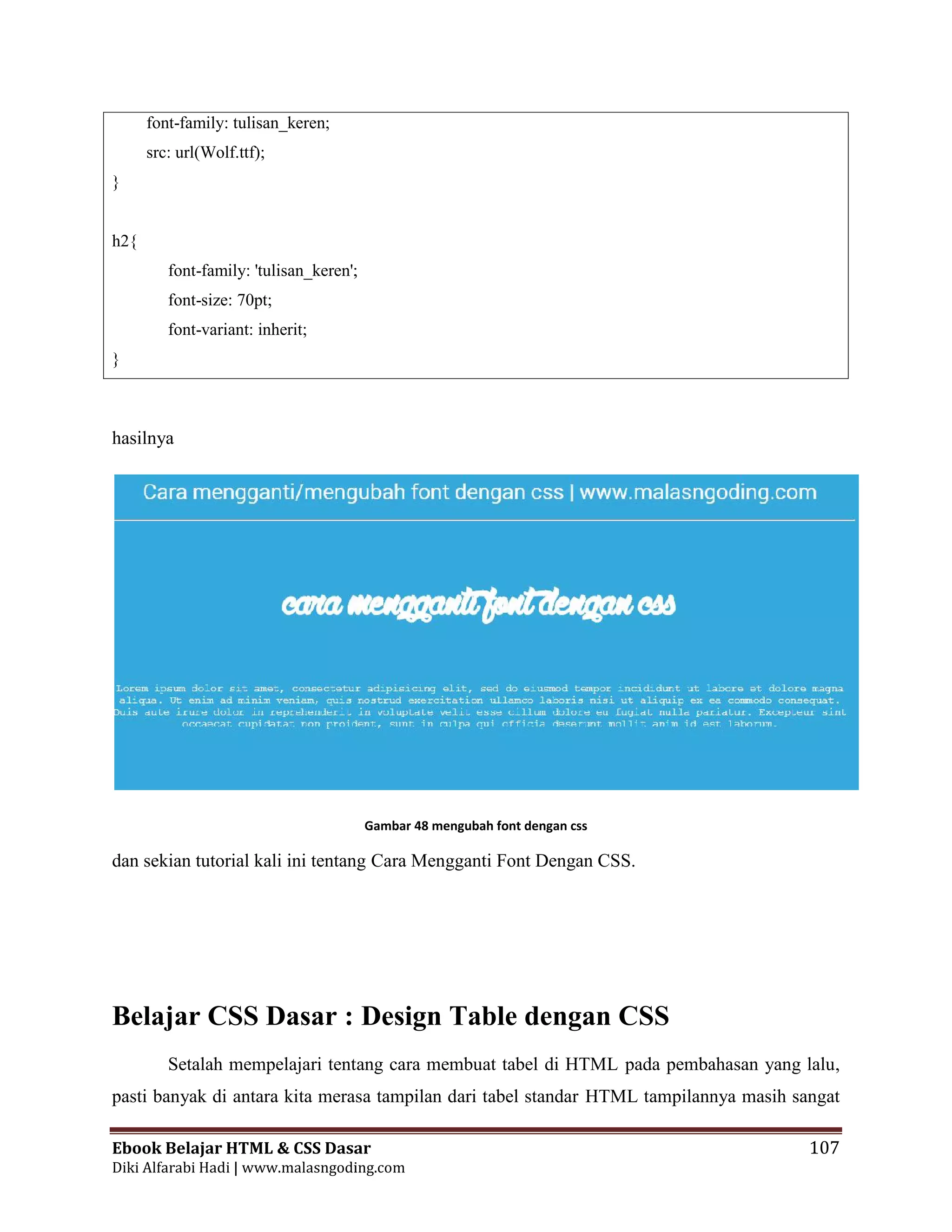 Ebook Belajar HTML & CSS Dasar 107
Diki Alfarabi Hadi | www.malasngoding.com
font-family: tulisan_keren;
src: url(Wolf.ttf);
}
h2{
font-family: 'tulisan_keren';
font-size: 70pt;
font-variant: inherit;
}
hasilnya
Gambar 48 mengubah font dengan css
dan sekian tutorial kali ini tentang Cara Mengganti Font Dengan CSS.
Belajar CSS Dasar : Design Table dengan CSS
Setalah mempelajari tentang cara membuat tabel di HTML pada pembahasan yang lalu,
pasti banyak di antara kita merasa tampilan dari tabel standar HTML tampilannya masih sangat
Ebook Belajar HTML & CSS Dasar 107
Diki Alfarabi Hadi | www.malasngoding.com
font-family: tulisan_keren;
src: url(Wolf.ttf);
}
h2{
font-family: 'tulisan_keren';
font-size: 70pt;
font-variant: inherit;
}
hasilnya
Gambar 48 mengubah font dengan css
dan sekian tutorial kali ini tentang Cara Mengganti Font Dengan CSS.
Belajar CSS Dasar : Design Table dengan CSS
Setalah mempelajari tentang cara membuat tabel di HTML pada pembahasan yang lalu,
pasti banyak di antara kita merasa tampilan dari tabel standar HTML tampilannya masih sangat
Ebook Belajar HTML & CSS Dasar 107
Diki Alfarabi Hadi | www.malasngoding.com
font-family: tulisan_keren;
src: url(Wolf.ttf);
}
h2{
font-family: 'tulisan_keren';
font-size: 70pt;
font-variant: inherit;
}
hasilnya
Gambar 48 mengubah font dengan css
dan sekian tutorial kali ini tentang Cara Mengganti Font Dengan CSS.
Belajar CSS Dasar : Design Table dengan CSS
Setalah mempelajari tentang cara membuat tabel di HTML pada pembahasan yang lalu,
pasti banyak di antara kita merasa tampilan dari tabel standar HTML tampilannya masih sangat
 