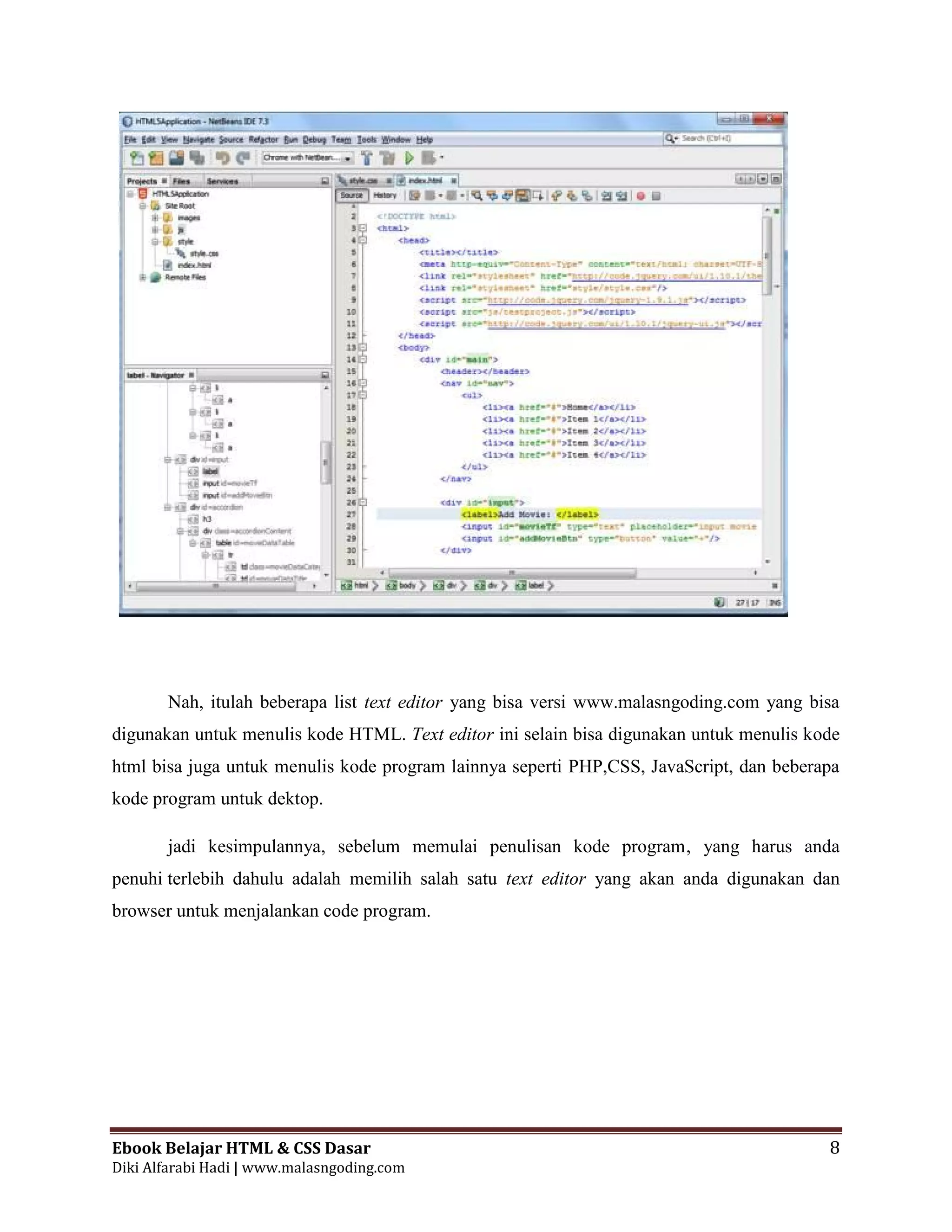 Ebook Belajar HTML & CSS Dasar 8
Diki Alfarabi Hadi | www.malasngoding.com
Nah, itulah beberapa list text editor yang bisa versi www.malasngoding.com yang bisa
digunakan untuk menulis kode HTML. Text editor ini selain bisa digunakan untuk menulis kode
html bisa juga untuk menulis kode program lainnya seperti PHP,CSS, JavaScript, dan beberapa
kode program untuk dektop.
jadi kesimpulannya, sebelum memulai penulisan kode program, yang harus anda
penuhi terlebih dahulu adalah memilih salah satu text editor yang akan anda digunakan dan
browser untuk menjalankan code program.
 