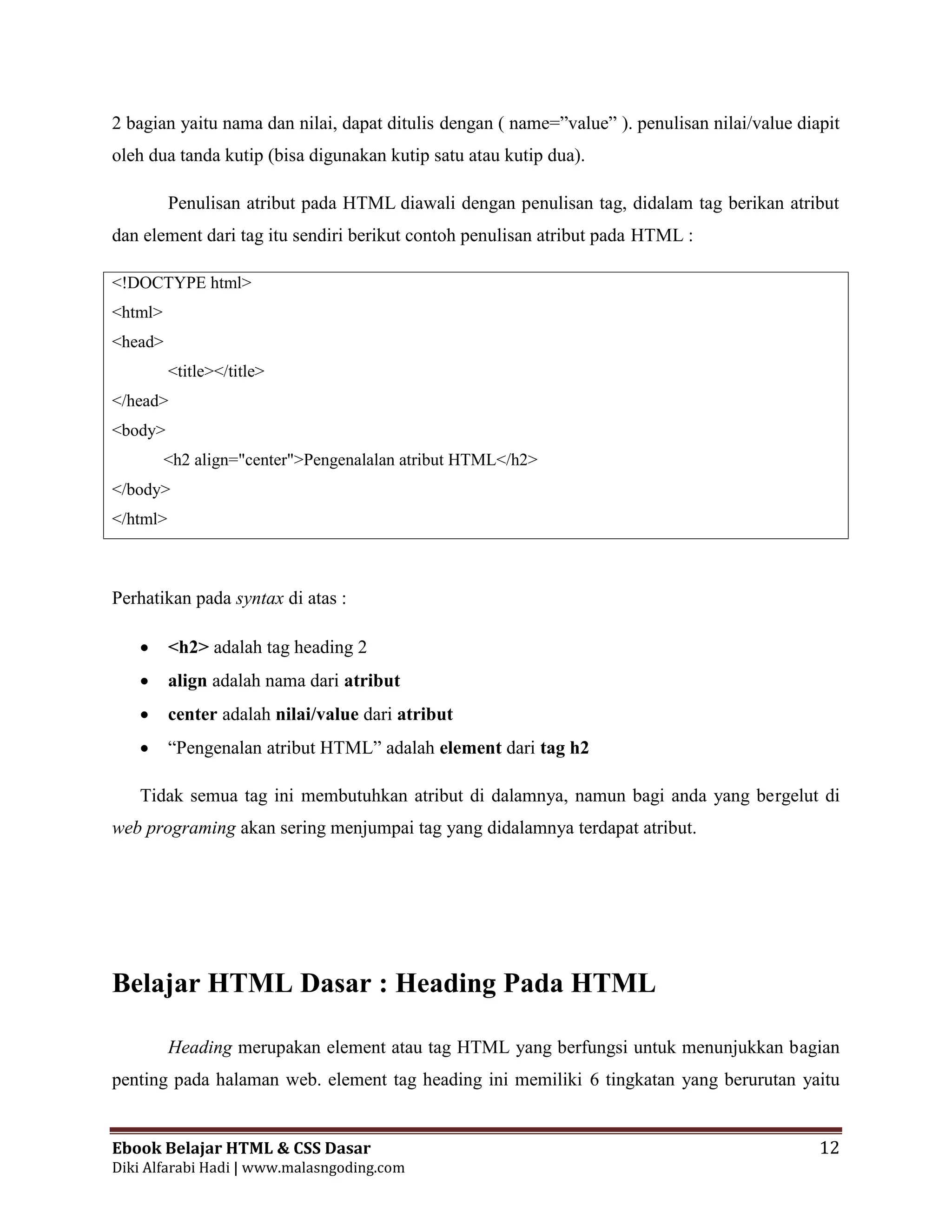 Ebook Belajar HTML & CSS Dasar 12
Diki Alfarabi Hadi | www.malasngoding.com
2 bagian yaitu nama dan nilai, dapat ditulis dengan ( name=”value” ). penulisan nilai/value diapit
oleh dua tanda kutip (bisa digunakan kutip satu atau kutip dua).
Penulisan atribut pada HTML diawali dengan penulisan tag, didalam tag berikan atribut
dan element dari tag itu sendiri berikut contoh penulisan atribut pada HTML :
<!DOCTYPE html>
<html>
<head>
<title></title>
</head>
<body>
<h2 align="center">Pengenalalan atribut HTML</h2>
</body>
</html>
Perhatikan pada syntax di atas :
 <h2> adalah tag heading 2
 align adalah nama dari atribut
 center adalah nilai/value dari atribut
 “Pengenalan atribut HTML” adalah element dari tag h2
Tidak semua tag ini membutuhkan atribut di dalamnya, namun bagi anda yang bergelut di
web programing akan sering menjumpai tag yang didalamnya terdapat atribut.
Belajar HTML Dasar : Heading Pada HTML
Heading merupakan element atau tag HTML yang berfungsi untuk menunjukkan bagian
penting pada halaman web. element tag heading ini memiliki 6 tingkatan yang berurutan yaitu
 