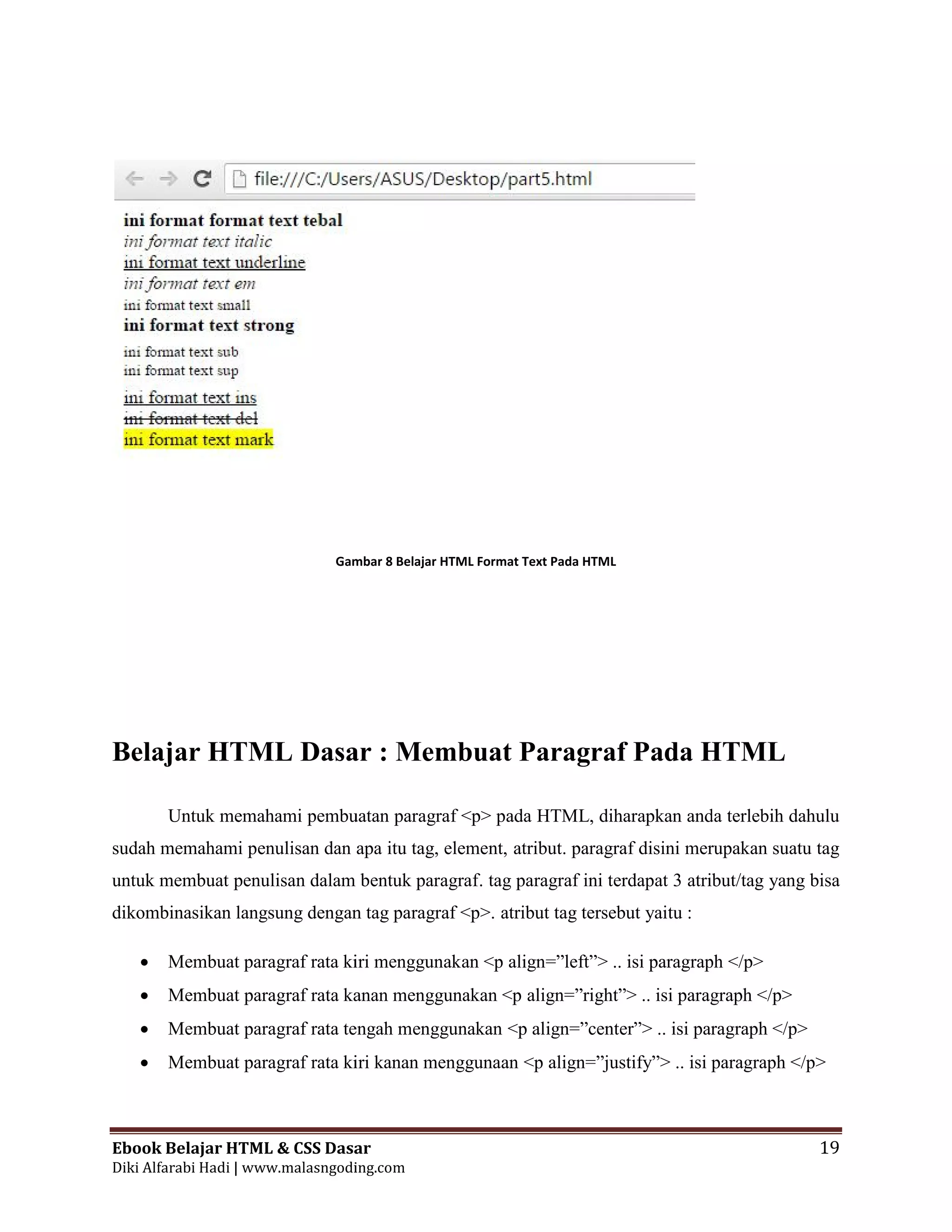 Ebook Belajar HTML & CSS Dasar 19
Diki Alfarabi Hadi | www.malasngoding.com
Gambar 8 Belajar HTML Format Text Pada HTML
Belajar HTML Dasar : Membuat Paragraf Pada HTML
Untuk memahami pembuatan paragraf <p> pada HTML, diharapkan anda terlebih dahulu
sudah memahami penulisan dan apa itu tag, element, atribut. paragraf disini merupakan suatu tag
untuk membuat penulisan dalam bentuk paragraf. tag paragraf ini terdapat 3 atribut/tag yang bisa
dikombinasikan langsung dengan tag paragraf <p>. atribut tag tersebut yaitu :
 Membuat paragraf rata kiri menggunakan <p align=”left”> .. isi paragraph </p>
 Membuat paragraf rata kanan menggunakan <p align=”right”> .. isi paragraph </p>
 Membuat paragraf rata tengah menggunakan <p align=”center”> .. isi paragraph </p>
 Membuat paragraf rata kiri kanan menggunaan <p align=”justify”> .. isi paragraph </p>
Ebook Belajar HTML & CSS Dasar 19
Diki Alfarabi Hadi | www.malasngoding.com
Gambar 8 Belajar HTML Format Text Pada HTML
Belajar HTML Dasar : Membuat Paragraf Pada HTML
Untuk memahami pembuatan paragraf <p> pada HTML, diharapkan anda terlebih dahulu
sudah memahami penulisan dan apa itu tag, element, atribut. paragraf disini merupakan suatu tag
untuk membuat penulisan dalam bentuk paragraf. tag paragraf ini terdapat 3 atribut/tag yang bisa
dikombinasikan langsung dengan tag paragraf <p>. atribut tag tersebut yaitu :
 Membuat paragraf rata kiri menggunakan <p align=”left”> .. isi paragraph </p>
 Membuat paragraf rata kanan menggunakan <p align=”right”> .. isi paragraph </p>
 Membuat paragraf rata tengah menggunakan <p align=”center”> .. isi paragraph </p>
 Membuat paragraf rata kiri kanan menggunaan <p align=”justify”> .. isi paragraph </p>
Ebook Belajar HTML & CSS Dasar 19
Diki Alfarabi Hadi | www.malasngoding.com
Gambar 8 Belajar HTML Format Text Pada HTML
Belajar HTML Dasar : Membuat Paragraf Pada HTML
Untuk memahami pembuatan paragraf <p> pada HTML, diharapkan anda terlebih dahulu
sudah memahami penulisan dan apa itu tag, element, atribut. paragraf disini merupakan suatu tag
untuk membuat penulisan dalam bentuk paragraf. tag paragraf ini terdapat 3 atribut/tag yang bisa
dikombinasikan langsung dengan tag paragraf <p>. atribut tag tersebut yaitu :
 Membuat paragraf rata kiri menggunakan <p align=”left”> .. isi paragraph </p>
 Membuat paragraf rata kanan menggunakan <p align=”right”> .. isi paragraph </p>
 Membuat paragraf rata tengah menggunakan <p align=”center”> .. isi paragraph </p>
 Membuat paragraf rata kiri kanan menggunaan <p align=”justify”> .. isi paragraph </p>
 
