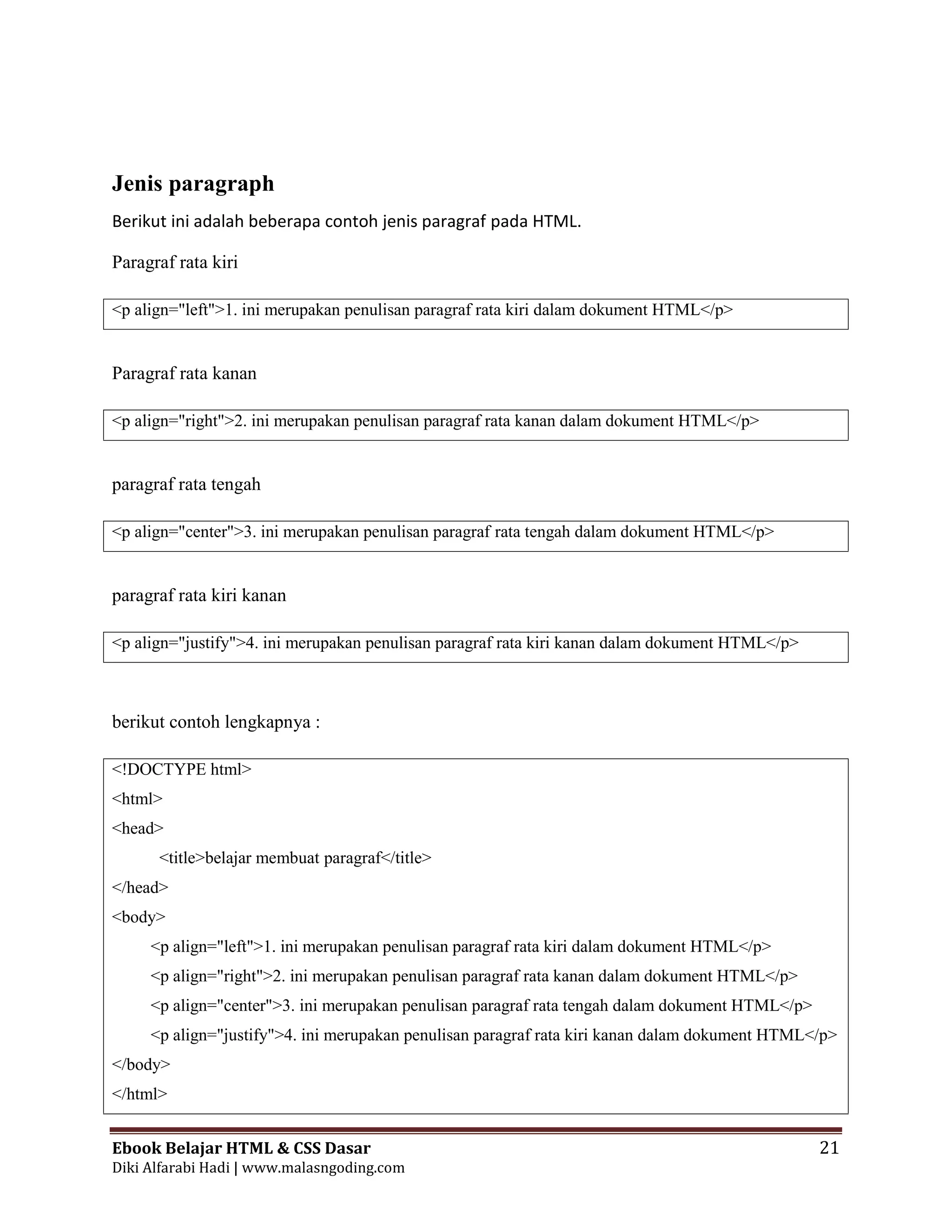 Ebook Belajar HTML & CSS Dasar 21
Diki Alfarabi Hadi | www.malasngoding.com
Jenis paragraph
Berikut ini adalah beberapa contoh jenis paragraf pada HTML.
Paragraf rata kiri
<p align="left">1. ini merupakan penulisan paragraf rata kiri dalam dokument HTML</p>
Paragraf rata kanan
<p align="right">2. ini merupakan penulisan paragraf rata kanan dalam dokument HTML</p>
paragraf rata tengah
<p align="center">3. ini merupakan penulisan paragraf rata tengah dalam dokument HTML</p>
paragraf rata kiri kanan
<p align="justify">4. ini merupakan penulisan paragraf rata kiri kanan dalam dokument HTML</p>
berikut contoh lengkapnya :
<!DOCTYPE html>
<html>
<head>
<title>belajar membuat paragraf</title>
</head>
<body>
<p align="left">1. ini merupakan penulisan paragraf rata kiri dalam dokument HTML</p>
<p align="right">2. ini merupakan penulisan paragraf rata kanan dalam dokument HTML</p>
<p align="center">3. ini merupakan penulisan paragraf rata tengah dalam dokument HTML</p>
<p align="justify">4. ini merupakan penulisan paragraf rata kiri kanan dalam dokument HTML</p>
</body>
</html>
 