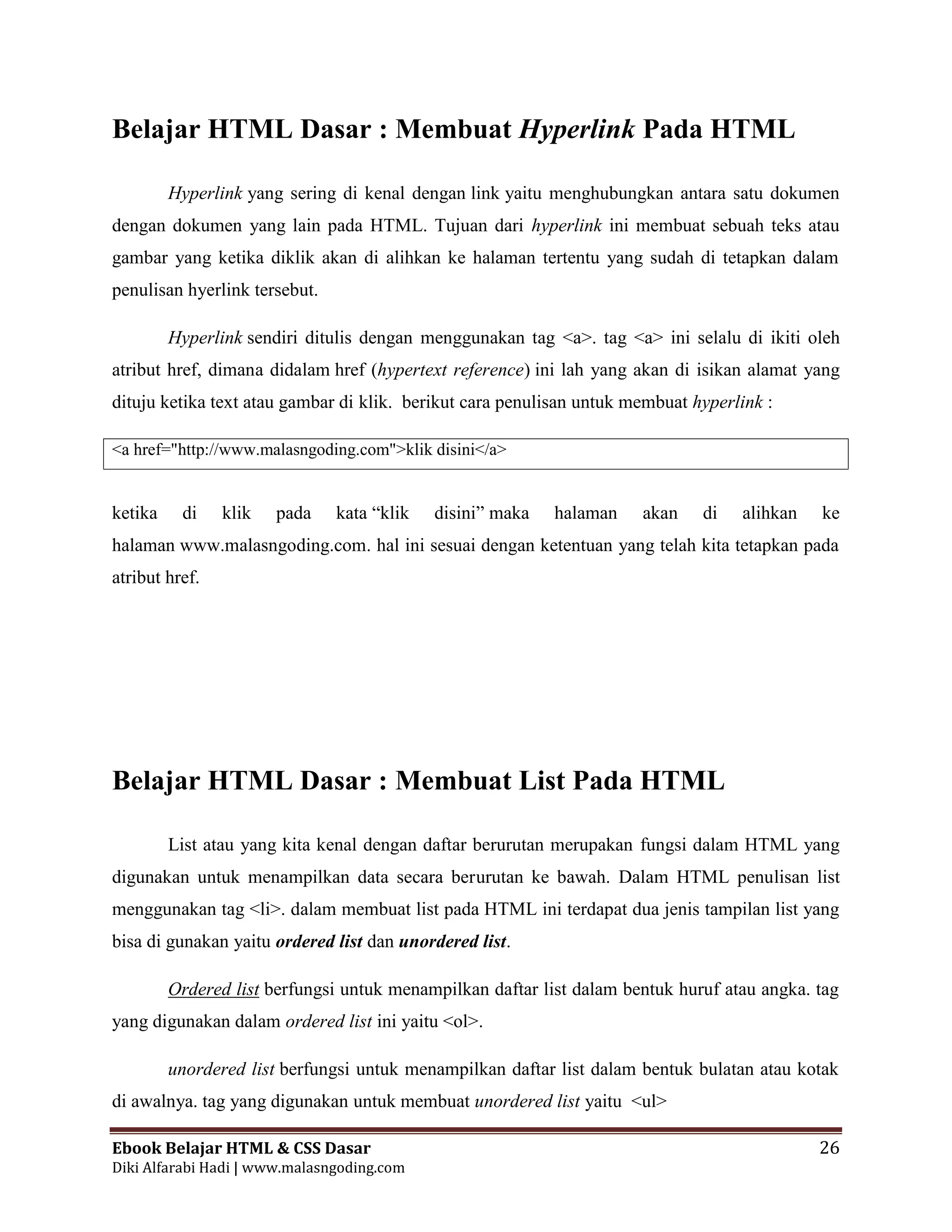 Ebook Belajar HTML & CSS Dasar 26
Diki Alfarabi Hadi | www.malasngoding.com
Belajar HTML Dasar : Membuat Hyperlink Pada HTML
Hyperlink yang sering di kenal dengan link yaitu menghubungkan antara satu dokumen
dengan dokumen yang lain pada HTML. Tujuan dari hyperlink ini membuat sebuah teks atau
gambar yang ketika diklik akan di alihkan ke halaman tertentu yang sudah di tetapkan dalam
penulisan hyerlink tersebut.
Hyperlink sendiri ditulis dengan menggunakan tag <a>. tag <a> ini selalu di ikiti oleh
atribut href, dimana didalam href (hypertext reference) ini lah yang akan di isikan alamat yang
dituju ketika text atau gambar di klik. berikut cara penulisan untuk membuat hyperlink :
<a href="http://www.malasngoding.com">klik disini</a>
ketika di klik pada kata “klik disini” maka halaman akan di alihkan ke
halaman www.malasngoding.com. hal ini sesuai dengan ketentuan yang telah kita tetapkan pada
atribut href.
Belajar HTML Dasar : Membuat List Pada HTML
List atau yang kita kenal dengan daftar berurutan merupakan fungsi dalam HTML yang
digunakan untuk menampilkan data secara berurutan ke bawah. Dalam HTML penulisan list
menggunakan tag <li>. dalam membuat list pada HTML ini terdapat dua jenis tampilan list yang
bisa di gunakan yaitu ordered list dan unordered list.
Ordered list berfungsi untuk menampilkan daftar list dalam bentuk huruf atau angka. tag
yang digunakan dalam ordered list ini yaitu <ol>.
unordered list berfungsi untuk menampilkan daftar list dalam bentuk bulatan atau kotak
di awalnya. tag yang digunakan untuk membuat unordered list yaitu <ul>
 