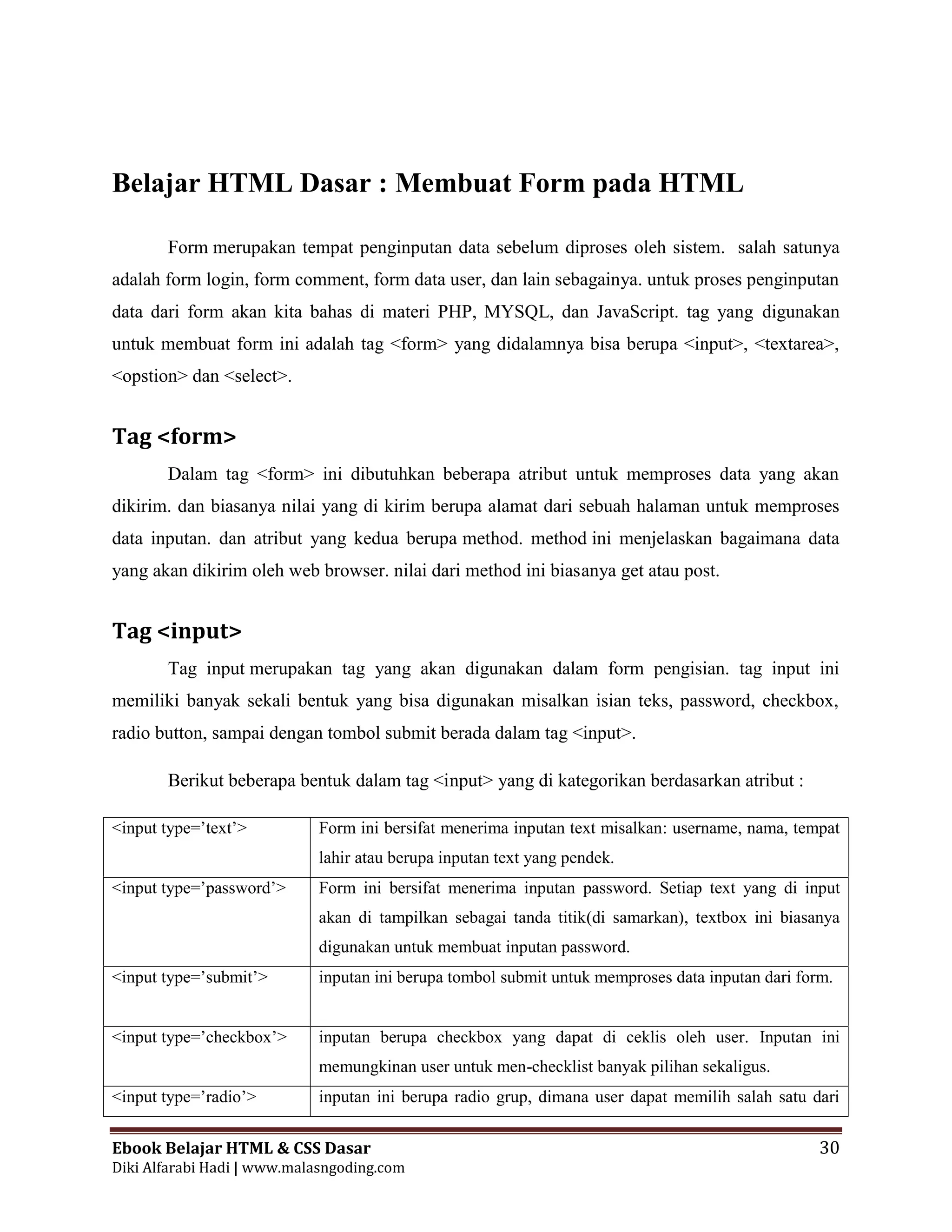 Ebook Belajar HTML & CSS Dasar 30
Diki Alfarabi Hadi | www.malasngoding.com
Belajar HTML Dasar : Membuat Form pada HTML
Form merupakan tempat penginputan data sebelum diproses oleh sistem. salah satunya
adalah form login, form comment, form data user, dan lain sebagainya. untuk proses penginputan
data dari form akan kita bahas di materi PHP, MYSQL, dan JavaScript. tag yang digunakan
untuk membuat form ini adalah tag <form> yang didalamnya bisa berupa <input>, <textarea>,
<opstion> dan <select>.
Tag <form>
Dalam tag <form> ini dibutuhkan beberapa atribut untuk memproses data yang akan
dikirim. dan biasanya nilai yang di kirim berupa alamat dari sebuah halaman untuk memproses
data inputan. dan atribut yang kedua berupa method. method ini menjelaskan bagaimana data
yang akan dikirim oleh web browser. nilai dari method ini biasanya get atau post.
Tag <input>
Tag input merupakan tag yang akan digunakan dalam form pengisian. tag input ini
memiliki banyak sekali bentuk yang bisa digunakan misalkan isian teks, password, checkbox,
radio button, sampai dengan tombol submit berada dalam tag <input>.
Berikut beberapa bentuk dalam tag <input> yang di kategorikan berdasarkan atribut :
<input type=’text’> Form ini bersifat menerima inputan text misalkan: username, nama, tempat
lahir atau berupa inputan text yang pendek.
<input type=’password’> Form ini bersifat menerima inputan password. Setiap text yang di input
akan di tampilkan sebagai tanda titik(di samarkan), textbox ini biasanya
digunakan untuk membuat inputan password.
<input type=’submit’> inputan ini berupa tombol submit untuk memproses data inputan dari form.
<input type=’checkbox’> inputan berupa checkbox yang dapat di ceklis oleh user. Inputan ini
memungkinan user untuk men-checklist banyak pilihan sekaligus.
<input type=’radio’> inputan ini berupa radio grup, dimana user dapat memilih salah satu dari
 