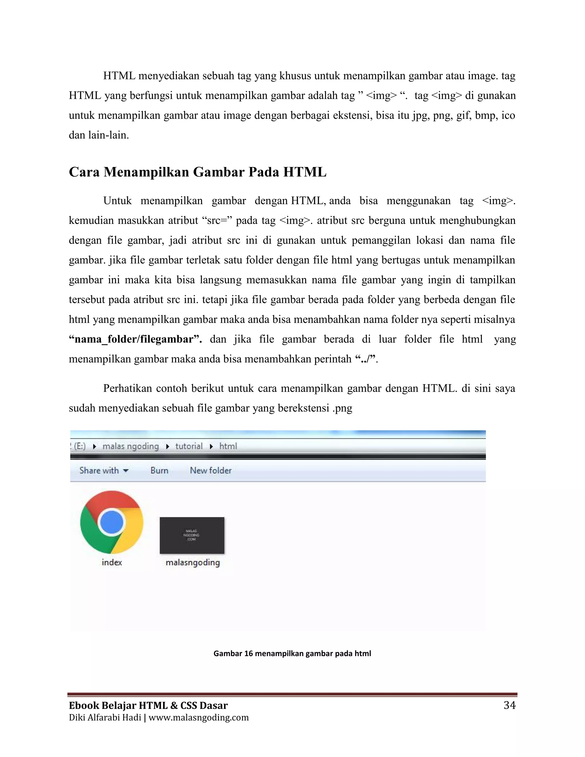 Ebook Belajar HTML & CSS Dasar 34
Diki Alfarabi Hadi | www.malasngoding.com
HTML menyediakan sebuah tag yang khusus untuk menampilkan gambar atau image. tag
HTML yang berfungsi untuk menampilkan gambar adalah tag ” <img> “. tag <img> di gunakan
untuk menampilkan gambar atau image dengan berbagai ekstensi, bisa itu jpg, png, gif, bmp, ico
dan lain-lain.
Cara Menampilkan Gambar Pada HTML
Untuk menampilkan gambar dengan HTML, anda bisa menggunakan tag <img>.
kemudian masukkan atribut “src=” pada tag <img>. atribut src berguna untuk menghubungkan
dengan file gambar, jadi atribut src ini di gunakan untuk pemanggilan lokasi dan nama file
gambar. jika file gambar terletak satu folder dengan file html yang bertugas untuk menampilkan
gambar ini maka kita bisa langsung memasukkan nama file gambar yang ingin di tampilkan
tersebut pada atribut src ini. tetapi jika file gambar berada pada folder yang berbeda dengan file
html yang menampilkan gambar maka anda bisa menambahkan nama folder nya seperti misalnya
“nama_folder/filegambar”. dan jika file gambar berada di luar folder file html yang
menampilkan gambar maka anda bisa menambahkan perintah “../”.
Perhatikan contoh berikut untuk cara menampilkan gambar dengan HTML. di sini saya
sudah menyediakan sebuah file gambar yang berekstensi .png
Gambar 16 menampilkan gambar pada html
Ebook Belajar HTML & CSS Dasar 34
Diki Alfarabi Hadi | www.malasngoding.com
HTML menyediakan sebuah tag yang khusus untuk menampilkan gambar atau image. tag
HTML yang berfungsi untuk menampilkan gambar adalah tag ” <img> “. tag <img> di gunakan
untuk menampilkan gambar atau image dengan berbagai ekstensi, bisa itu jpg, png, gif, bmp, ico
dan lain-lain.
Cara Menampilkan Gambar Pada HTML
Untuk menampilkan gambar dengan HTML, anda bisa menggunakan tag <img>.
kemudian masukkan atribut “src=” pada tag <img>. atribut src berguna untuk menghubungkan
dengan file gambar, jadi atribut src ini di gunakan untuk pemanggilan lokasi dan nama file
gambar. jika file gambar terletak satu folder dengan file html yang bertugas untuk menampilkan
gambar ini maka kita bisa langsung memasukkan nama file gambar yang ingin di tampilkan
tersebut pada atribut src ini. tetapi jika file gambar berada pada folder yang berbeda dengan file
html yang menampilkan gambar maka anda bisa menambahkan nama folder nya seperti misalnya
“nama_folder/filegambar”. dan jika file gambar berada di luar folder file html yang
menampilkan gambar maka anda bisa menambahkan perintah “../”.
Perhatikan contoh berikut untuk cara menampilkan gambar dengan HTML. di sini saya
sudah menyediakan sebuah file gambar yang berekstensi .png
Gambar 16 menampilkan gambar pada html
Ebook Belajar HTML & CSS Dasar 34
Diki Alfarabi Hadi | www.malasngoding.com
HTML menyediakan sebuah tag yang khusus untuk menampilkan gambar atau image. tag
HTML yang berfungsi untuk menampilkan gambar adalah tag ” <img> “. tag <img> di gunakan
untuk menampilkan gambar atau image dengan berbagai ekstensi, bisa itu jpg, png, gif, bmp, ico
dan lain-lain.
Cara Menampilkan Gambar Pada HTML
Untuk menampilkan gambar dengan HTML, anda bisa menggunakan tag <img>.
kemudian masukkan atribut “src=” pada tag <img>. atribut src berguna untuk menghubungkan
dengan file gambar, jadi atribut src ini di gunakan untuk pemanggilan lokasi dan nama file
gambar. jika file gambar terletak satu folder dengan file html yang bertugas untuk menampilkan
gambar ini maka kita bisa langsung memasukkan nama file gambar yang ingin di tampilkan
tersebut pada atribut src ini. tetapi jika file gambar berada pada folder yang berbeda dengan file
html yang menampilkan gambar maka anda bisa menambahkan nama folder nya seperti misalnya
“nama_folder/filegambar”. dan jika file gambar berada di luar folder file html yang
menampilkan gambar maka anda bisa menambahkan perintah “../”.
Perhatikan contoh berikut untuk cara menampilkan gambar dengan HTML. di sini saya
sudah menyediakan sebuah file gambar yang berekstensi .png
Gambar 16 menampilkan gambar pada html
 