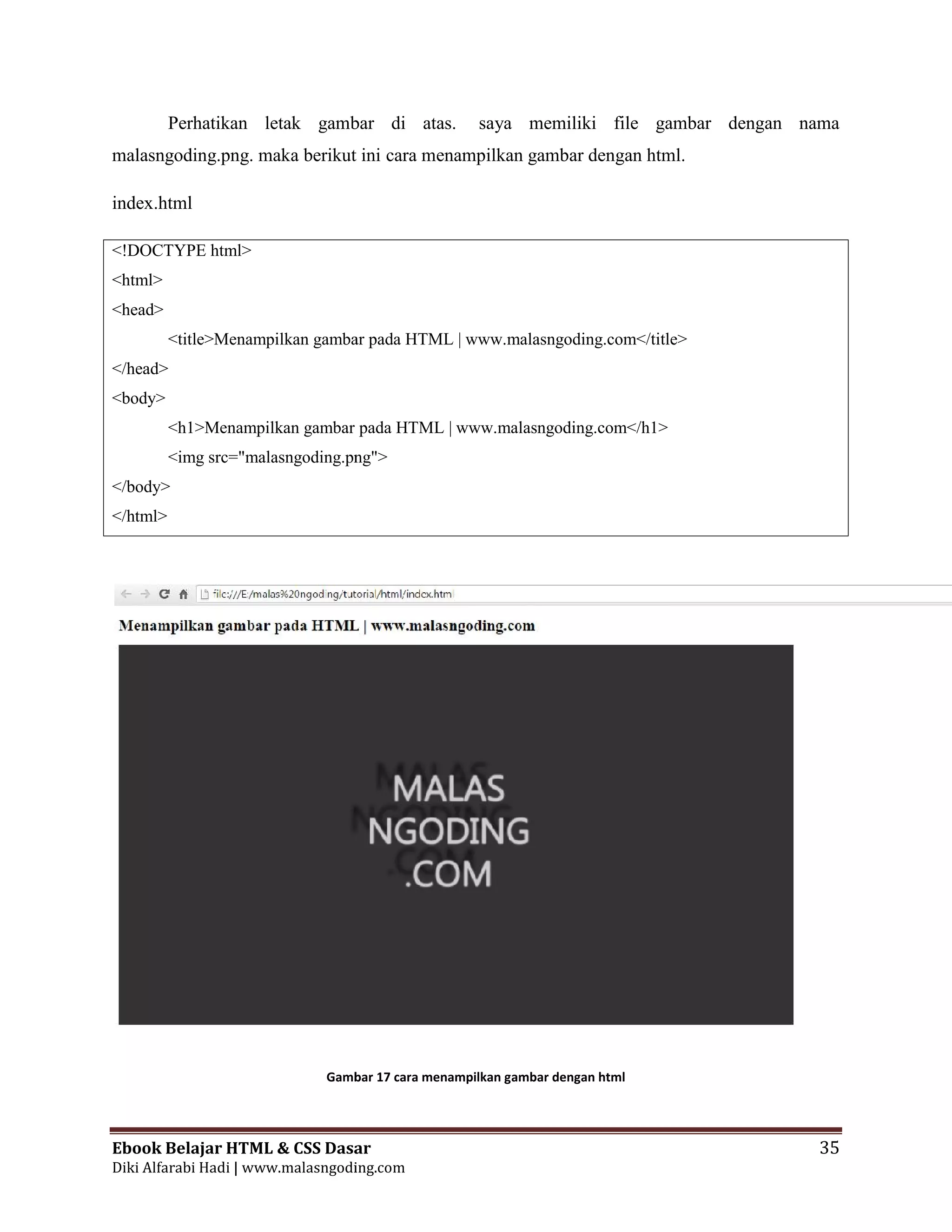 Ebook Belajar HTML & CSS Dasar 35
Diki Alfarabi Hadi | www.malasngoding.com
Perhatikan letak gambar di atas. saya memiliki file gambar dengan nama
malasngoding.png. maka berikut ini cara menampilkan gambar dengan html.
index.html
<!DOCTYPE html>
<html>
<head>
<title>Menampilkan gambar pada HTML | www.malasngoding.com</title>
</head>
<body>
<h1>Menampilkan gambar pada HTML | www.malasngoding.com</h1>
<img src="malasngoding.png">
</body>
</html>
Gambar 17 cara menampilkan gambar dengan html
Ebook Belajar HTML & CSS Dasar 35
Diki Alfarabi Hadi | www.malasngoding.com
Perhatikan letak gambar di atas. saya memiliki file gambar dengan nama
malasngoding.png. maka berikut ini cara menampilkan gambar dengan html.
index.html
<!DOCTYPE html>
<html>
<head>
<title>Menampilkan gambar pada HTML | www.malasngoding.com</title>
</head>
<body>
<h1>Menampilkan gambar pada HTML | www.malasngoding.com</h1>
<img src="malasngoding.png">
</body>
</html>
Gambar 17 cara menampilkan gambar dengan html
Ebook Belajar HTML & CSS Dasar 35
Diki Alfarabi Hadi | www.malasngoding.com
Perhatikan letak gambar di atas. saya memiliki file gambar dengan nama
malasngoding.png. maka berikut ini cara menampilkan gambar dengan html.
index.html
<!DOCTYPE html>
<html>
<head>
<title>Menampilkan gambar pada HTML | www.malasngoding.com</title>
</head>
<body>
<h1>Menampilkan gambar pada HTML | www.malasngoding.com</h1>
<img src="malasngoding.png">
</body>
</html>
Gambar 17 cara menampilkan gambar dengan html
 