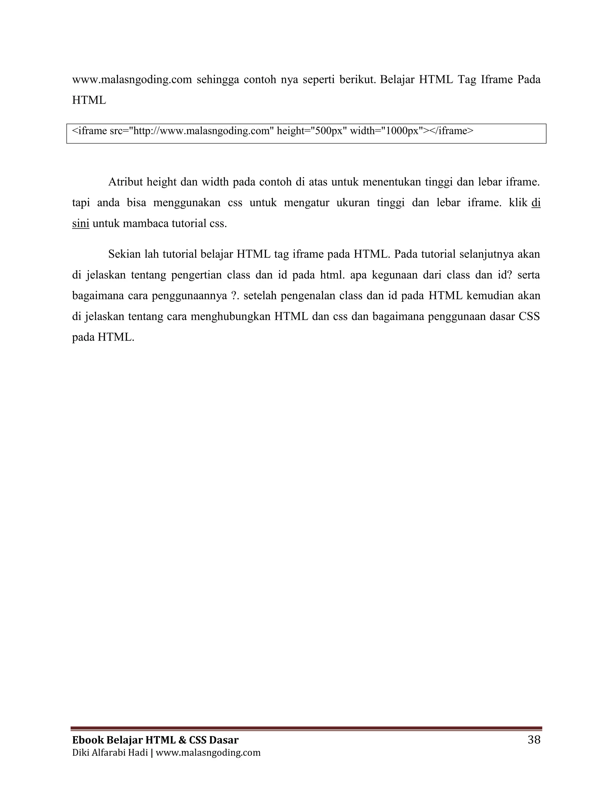 Ebook Belajar HTML & CSS Dasar 38
Diki Alfarabi Hadi | www.malasngoding.com
www.malasngoding.com sehingga contoh nya seperti berikut. Belajar HTML Tag Iframe Pada
HTML
<iframe src="http://www.malasngoding.com" height="500px" width="1000px"></iframe>
Atribut height dan width pada contoh di atas untuk menentukan tinggi dan lebar iframe.
tapi anda bisa menggunakan css untuk mengatur ukuran tinggi dan lebar iframe. klik di
sini untuk mambaca tutorial css.
Sekian lah tutorial belajar HTML tag iframe pada HTML. Pada tutorial selanjutnya akan
di jelaskan tentang pengertian class dan id pada html. apa kegunaan dari class dan id? serta
bagaimana cara penggunaannya ?. setelah pengenalan class dan id pada HTML kemudian akan
di jelaskan tentang cara menghubungkan HTML dan css dan bagaimana penggunaan dasar CSS
pada HTML.
 