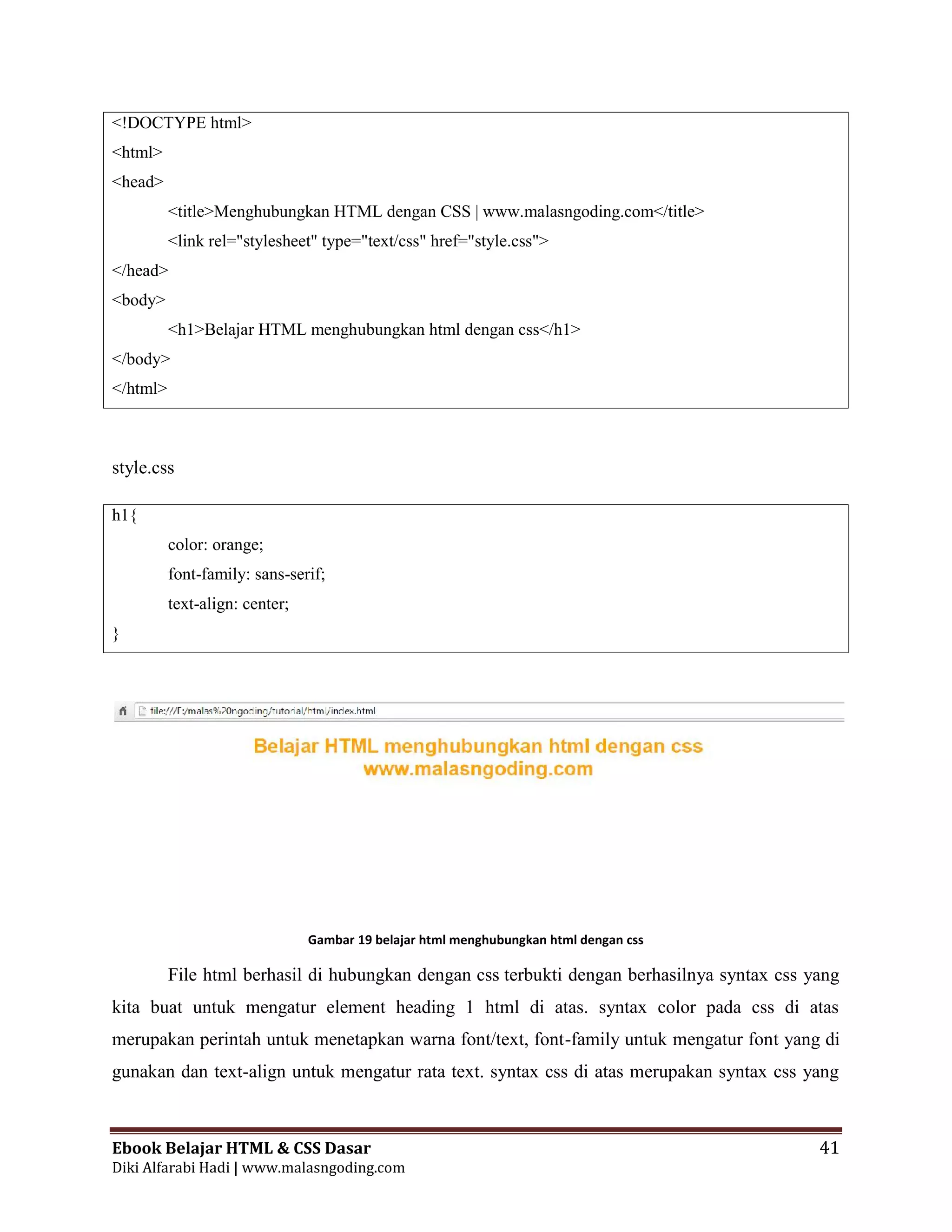 Ebook Belajar HTML & CSS Dasar 41
Diki Alfarabi Hadi | www.malasngoding.com
<!DOCTYPE html>
<html>
<head>
<title>Menghubungkan HTML dengan CSS | www.malasngoding.com</title>
<link rel="stylesheet" type="text/css" href="style.css">
</head>
<body>
<h1>Belajar HTML menghubungkan html dengan css</h1>
</body>
</html>
style.css
h1{
color: orange;
font-family: sans-serif;
text-align: center;
}
Gambar 19 belajar html menghubungkan html dengan css
File html berhasil di hubungkan dengan css terbukti dengan berhasilnya syntax css yang
kita buat untuk mengatur element heading 1 html di atas. syntax color pada css di atas
merupakan perintah untuk menetapkan warna font/text, font-family untuk mengatur font yang di
gunakan dan text-align untuk mengatur rata text. syntax css di atas merupakan syntax css yang
Ebook Belajar HTML & CSS Dasar 41
Diki Alfarabi Hadi | www.malasngoding.com
<!DOCTYPE html>
<html>
<head>
<title>Menghubungkan HTML dengan CSS | www.malasngoding.com</title>
<link rel="stylesheet" type="text/css" href="style.css">
</head>
<body>
<h1>Belajar HTML menghubungkan html dengan css</h1>
</body>
</html>
style.css
h1{
color: orange;
font-family: sans-serif;
text-align: center;
}
Gambar 19 belajar html menghubungkan html dengan css
File html berhasil di hubungkan dengan css terbukti dengan berhasilnya syntax css yang
kita buat untuk mengatur element heading 1 html di atas. syntax color pada css di atas
merupakan perintah untuk menetapkan warna font/text, font-family untuk mengatur font yang di
gunakan dan text-align untuk mengatur rata text. syntax css di atas merupakan syntax css yang
Ebook Belajar HTML & CSS Dasar 41
Diki Alfarabi Hadi | www.malasngoding.com
<!DOCTYPE html>
<html>
<head>
<title>Menghubungkan HTML dengan CSS | www.malasngoding.com</title>
<link rel="stylesheet" type="text/css" href="style.css">
</head>
<body>
<h1>Belajar HTML menghubungkan html dengan css</h1>
</body>
</html>
style.css
h1{
color: orange;
font-family: sans-serif;
text-align: center;
}
Gambar 19 belajar html menghubungkan html dengan css
File html berhasil di hubungkan dengan css terbukti dengan berhasilnya syntax css yang
kita buat untuk mengatur element heading 1 html di atas. syntax color pada css di atas
merupakan perintah untuk menetapkan warna font/text, font-family untuk mengatur font yang di
gunakan dan text-align untuk mengatur rata text. syntax css di atas merupakan syntax css yang
 