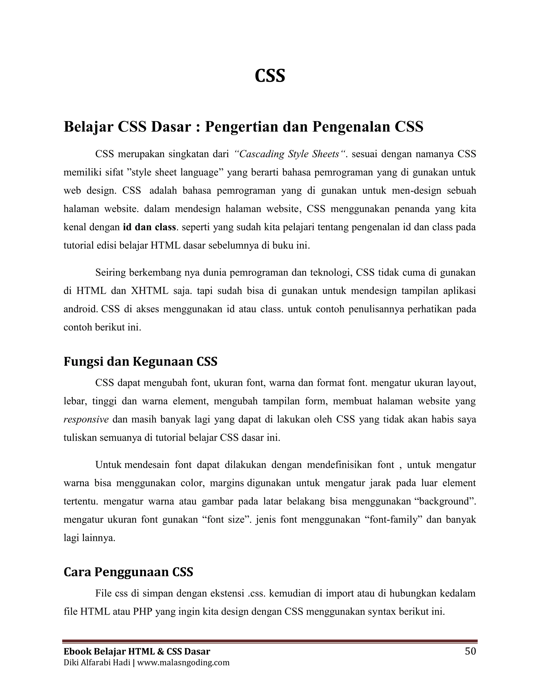Ebook Belajar HTML & CSS Dasar 50
Diki Alfarabi Hadi | www.malasngoding.com
CSS
Belajar CSS Dasar : Pengertian dan Pengenalan CSS
CSS merupakan singkatan dari “Cascading Style Sheets“. sesuai dengan namanya CSS
memiliki sifat ”style sheet language” yang berarti bahasa pemrograman yang di gunakan untuk
web design. CSS adalah bahasa pemrograman yang di gunakan untuk men-design sebuah
halaman website. dalam mendesign halaman website, CSS menggunakan penanda yang kita
kenal dengan id dan class. seperti yang sudah kita pelajari tentang pengenalan id dan class pada
tutorial edisi belajar HTML dasar sebelumnya di buku ini.
Seiring berkembang nya dunia pemrograman dan teknologi, CSS tidak cuma di gunakan
di HTML dan XHTML saja. tapi sudah bisa di gunakan untuk mendesign tampilan aplikasi
android. CSS di akses menggunakan id atau class. untuk contoh penulisannya perhatikan pada
contoh berikut ini.
Fungsi dan Kegunaan CSS
CSS dapat mengubah font, ukuran font, warna dan format font. mengatur ukuran layout,
lebar, tinggi dan warna element, mengubah tampilan form, membuat halaman website yang
responsive dan masih banyak lagi yang dapat di lakukan oleh CSS yang tidak akan habis saya
tuliskan semuanya di tutorial belajar CSS dasar ini.
Untuk mendesain font dapat dilakukan dengan mendefinisikan font , untuk mengatur
warna bisa menggunakan color, margins digunakan untuk mengatur jarak pada luar element
tertentu. mengatur warna atau gambar pada latar belakang bisa menggunakan “background”.
mengatur ukuran font gunakan “font size”. jenis font menggunakan “font-family” dan banyak
lagi lainnya.
Cara Penggunaan CSS
File css di simpan dengan ekstensi .css. kemudian di import atau di hubungkan kedalam
file HTML atau PHP yang ingin kita design dengan CSS menggunakan syntax berikut ini.
 
