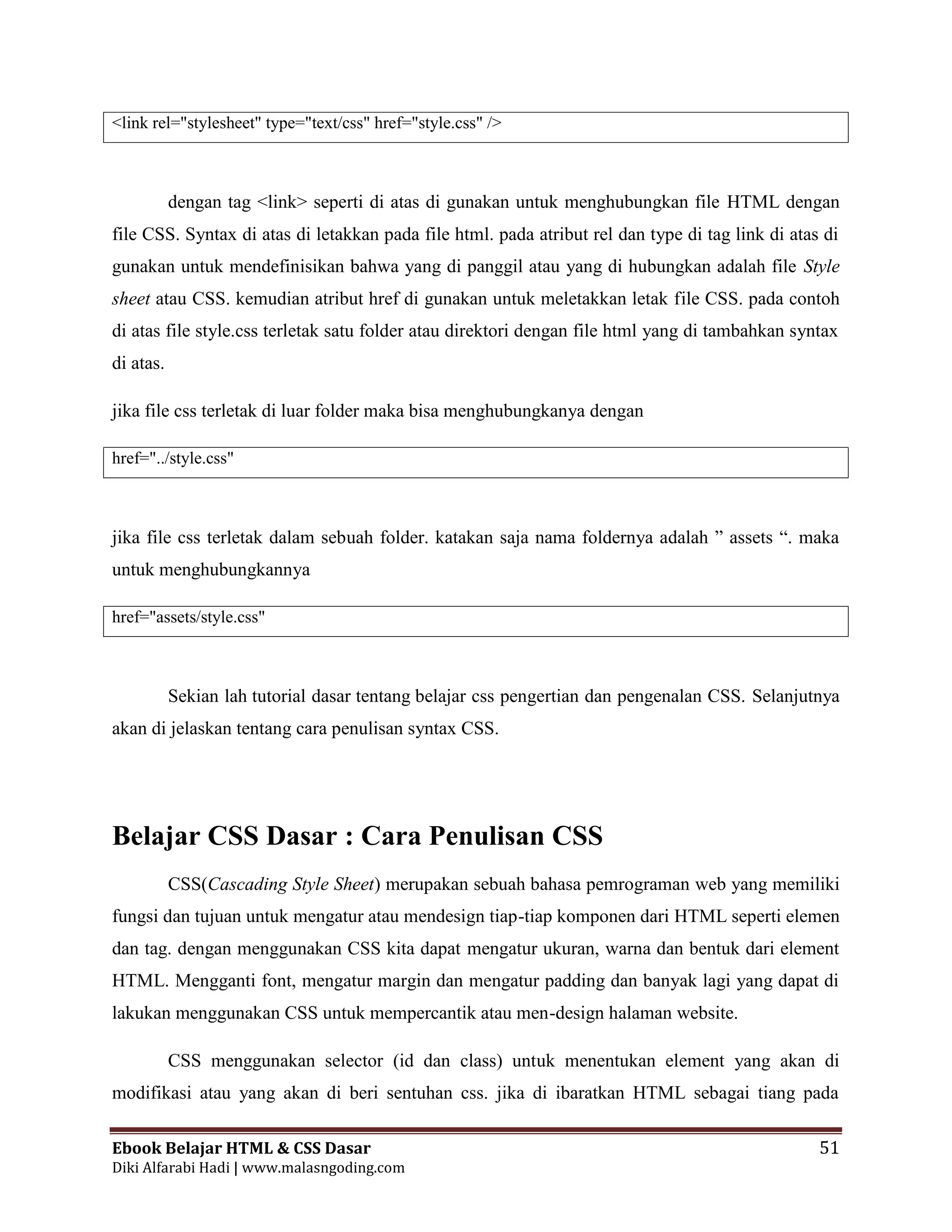 Ebook Belajar HTML & CSS Dasar 51
Diki Alfarabi Hadi | www.malasngoding.com
<link rel="stylesheet" type="text/css" href="style.css" />
dengan tag <link> seperti di atas di gunakan untuk menghubungkan file HTML dengan
file CSS. Syntax di atas di letakkan pada file html. pada atribut rel dan type di tag link di atas di
gunakan untuk mendefinisikan bahwa yang di panggil atau yang di hubungkan adalah file Style
sheet atau CSS. kemudian atribut href di gunakan untuk meletakkan letak file CSS. pada contoh
di atas file style.css terletak satu folder atau direktori dengan file html yang di tambahkan syntax
di atas.
jika file css terletak di luar folder maka bisa menghubungkanya dengan
href="../style.css"
jika file css terletak dalam sebuah folder. katakan saja nama foldernya adalah ” assets “. maka
untuk menghubungkannya
href="assets/style.css"
Sekian lah tutorial dasar tentang belajar css pengertian dan pengenalan CSS. Selanjutnya
akan di jelaskan tentang cara penulisan syntax CSS.
Belajar CSS Dasar : Cara Penulisan CSS
CSS(Cascading Style Sheet) merupakan sebuah bahasa pemrograman web yang memiliki
fungsi dan tujuan untuk mengatur atau mendesign tiap-tiap komponen dari HTML seperti elemen
dan tag. dengan menggunakan CSS kita dapat mengatur ukuran, warna dan bentuk dari element
HTML. Mengganti font, mengatur margin dan mengatur padding dan banyak lagi yang dapat di
lakukan menggunakan CSS untuk mempercantik atau men-design halaman website.
CSS menggunakan selector (id dan class) untuk menentukan element yang akan di
modifikasi atau yang akan di beri sentuhan css. jika di ibaratkan HTML sebagai tiang pada
 