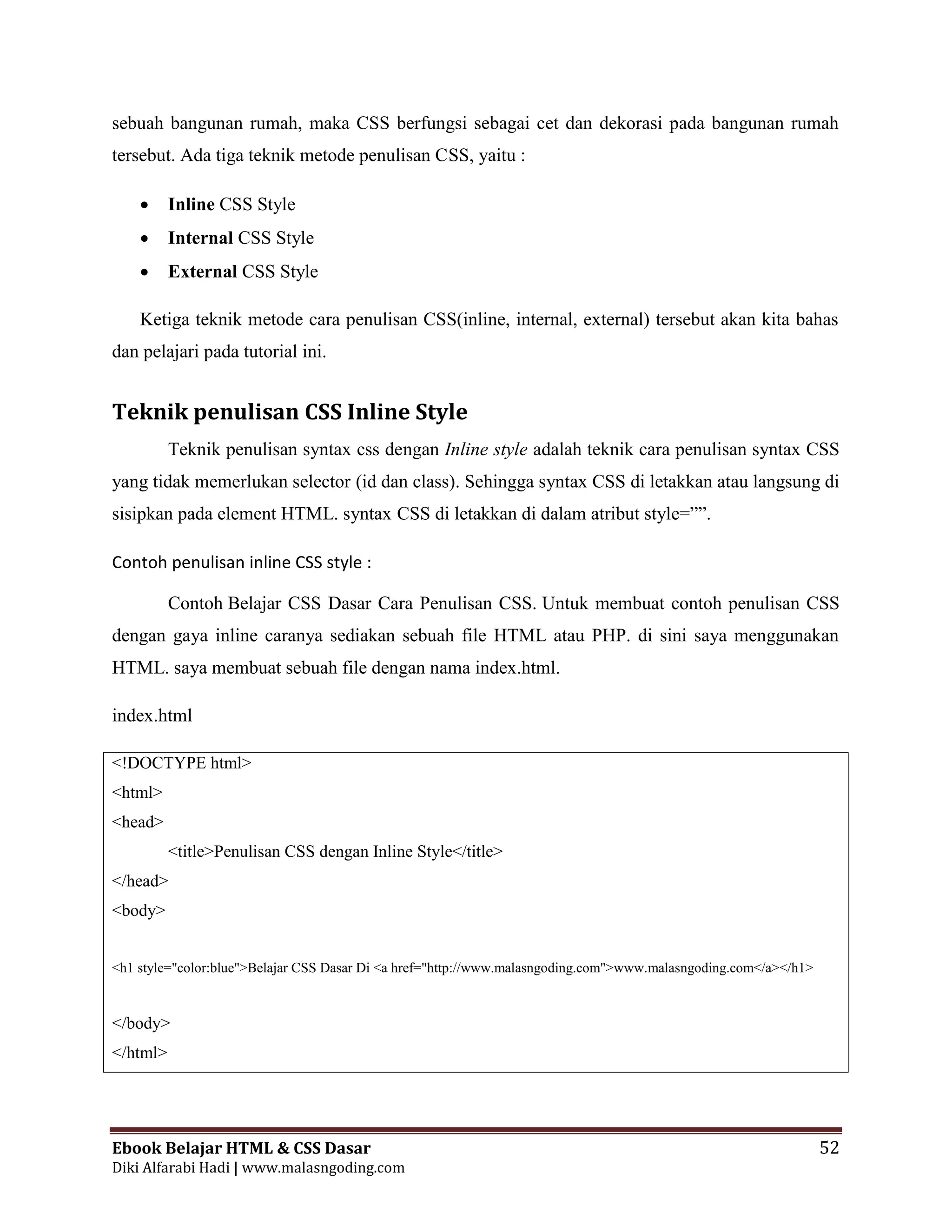 Ebook Belajar HTML & CSS Dasar 52
Diki Alfarabi Hadi | www.malasngoding.com
sebuah bangunan rumah, maka CSS berfungsi sebagai cet dan dekorasi pada bangunan rumah
tersebut. Ada tiga teknik metode penulisan CSS, yaitu :
 Inline CSS Style
 Internal CSS Style
 External CSS Style
Ketiga teknik metode cara penulisan CSS(inline, internal, external) tersebut akan kita bahas
dan pelajari pada tutorial ini.
Teknik penulisan CSS Inline Style
Teknik penulisan syntax css dengan Inline style adalah teknik cara penulisan syntax CSS
yang tidak memerlukan selector (id dan class). Sehingga syntax CSS di letakkan atau langsung di
sisipkan pada element HTML. syntax CSS di letakkan di dalam atribut style=””.
Contoh penulisan inline CSS style :
Contoh Belajar CSS Dasar Cara Penulisan CSS. Untuk membuat contoh penulisan CSS
dengan gaya inline caranya sediakan sebuah file HTML atau PHP. di sini saya menggunakan
HTML. saya membuat sebuah file dengan nama index.html.
index.html
<!DOCTYPE html>
<html>
<head>
<title>Penulisan CSS dengan Inline Style</title>
</head>
<body>
<h1 style="color:blue">Belajar CSS Dasar Di <a href="http://www.malasngoding.com">www.malasngoding.com</a></h1>
</body>
</html>
 