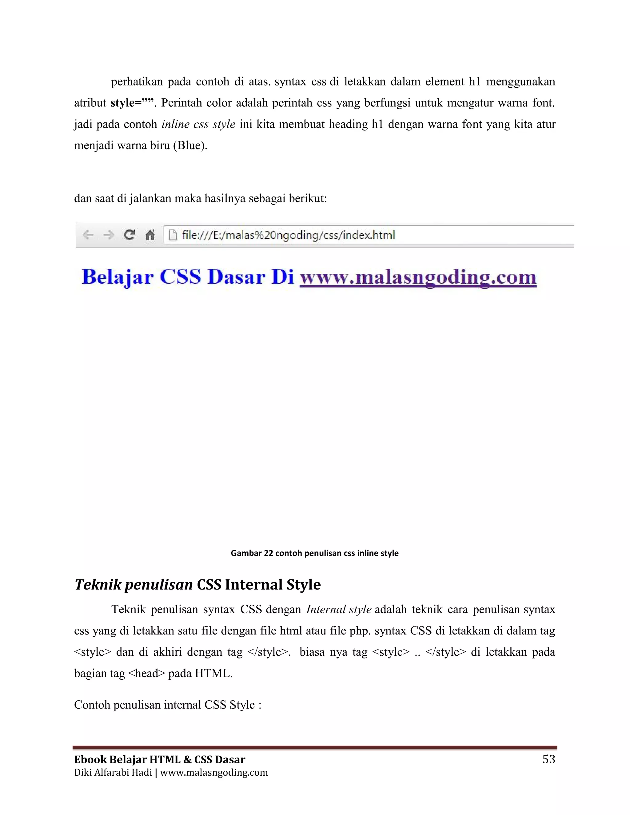 Ebook Belajar HTML & CSS Dasar 53
Diki Alfarabi Hadi | www.malasngoding.com
perhatikan pada contoh di atas. syntax css di letakkan dalam element h1 menggunakan
atribut style=””. Perintah color adalah perintah css yang berfungsi untuk mengatur warna font.
jadi pada contoh inline css style ini kita membuat heading h1 dengan warna font yang kita atur
menjadi warna biru (Blue).
dan saat di jalankan maka hasilnya sebagai berikut:
Gambar 22 contoh penulisan css inline style
Teknik penulisan CSS Internal Style
Teknik penulisan syntax CSS dengan Internal style adalah teknik cara penulisan syntax
css yang di letakkan satu file dengan file html atau file php. syntax CSS di letakkan di dalam tag
<style> dan di akhiri dengan tag </style>. biasa nya tag <style> .. </style> di letakkan pada
bagian tag <head> pada HTML.
Contoh penulisan internal CSS Style :
Ebook Belajar HTML & CSS Dasar 53
Diki Alfarabi Hadi | www.malasngoding.com
perhatikan pada contoh di atas. syntax css di letakkan dalam element h1 menggunakan
atribut style=””. Perintah color adalah perintah css yang berfungsi untuk mengatur warna font.
jadi pada contoh inline css style ini kita membuat heading h1 dengan warna font yang kita atur
menjadi warna biru (Blue).
dan saat di jalankan maka hasilnya sebagai berikut:
Gambar 22 contoh penulisan css inline style
Teknik penulisan CSS Internal Style
Teknik penulisan syntax CSS dengan Internal style adalah teknik cara penulisan syntax
css yang di letakkan satu file dengan file html atau file php. syntax CSS di letakkan di dalam tag
<style> dan di akhiri dengan tag </style>. biasa nya tag <style> .. </style> di letakkan pada
bagian tag <head> pada HTML.
Contoh penulisan internal CSS Style :
Ebook Belajar HTML & CSS Dasar 53
Diki Alfarabi Hadi | www.malasngoding.com
perhatikan pada contoh di atas. syntax css di letakkan dalam element h1 menggunakan
atribut style=””. Perintah color adalah perintah css yang berfungsi untuk mengatur warna font.
jadi pada contoh inline css style ini kita membuat heading h1 dengan warna font yang kita atur
menjadi warna biru (Blue).
dan saat di jalankan maka hasilnya sebagai berikut:
Gambar 22 contoh penulisan css inline style
Teknik penulisan CSS Internal Style
Teknik penulisan syntax CSS dengan Internal style adalah teknik cara penulisan syntax
css yang di letakkan satu file dengan file html atau file php. syntax CSS di letakkan di dalam tag
<style> dan di akhiri dengan tag </style>. biasa nya tag <style> .. </style> di letakkan pada
bagian tag <head> pada HTML.
Contoh penulisan internal CSS Style :
 