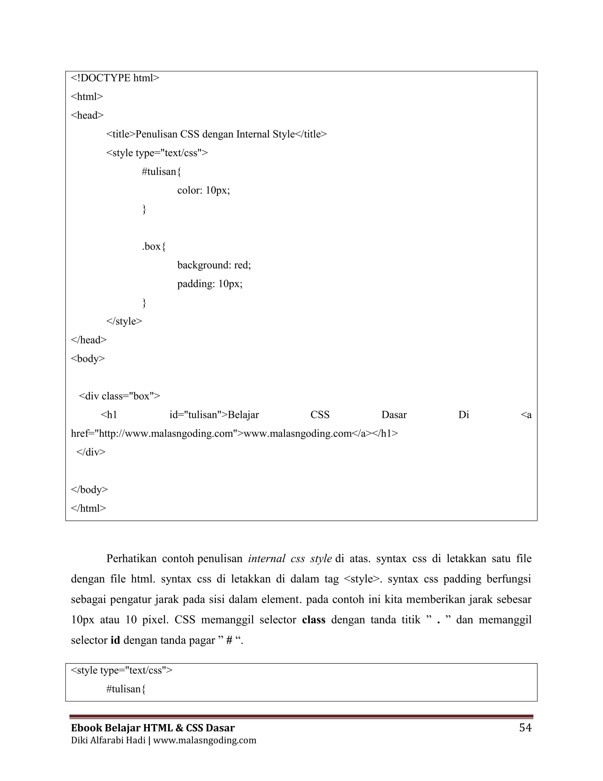 Ebook Belajar HTML & CSS Dasar 54
Diki Alfarabi Hadi | www.malasngoding.com
<!DOCTYPE html>
<html>
<head>
<title>Penulisan CSS dengan Internal Style</title>
<style type="text/css">
#tulisan{
color: 10px;
}
.box{
background: red;
padding: 10px;
}
</style>
</head>
<body>
<div class="box">
<h1 id="tulisan">Belajar CSS Dasar Di <a
href="http://www.malasngoding.com">www.malasngoding.com</a></h1>
</div>
</body>
</html>
Perhatikan contoh penulisan internal css style di atas. syntax css di letakkan satu file
dengan file html. syntax css di letakkan di dalam tag <style>. syntax css padding berfungsi
sebagai pengatur jarak pada sisi dalam element. pada contoh ini kita memberikan jarak sebesar
10px atau 10 pixel. CSS memanggil selector class dengan tanda titik ” . ” dan memanggil
selector id dengan tanda pagar ” # “.
<style type="text/css">
#tulisan{
 