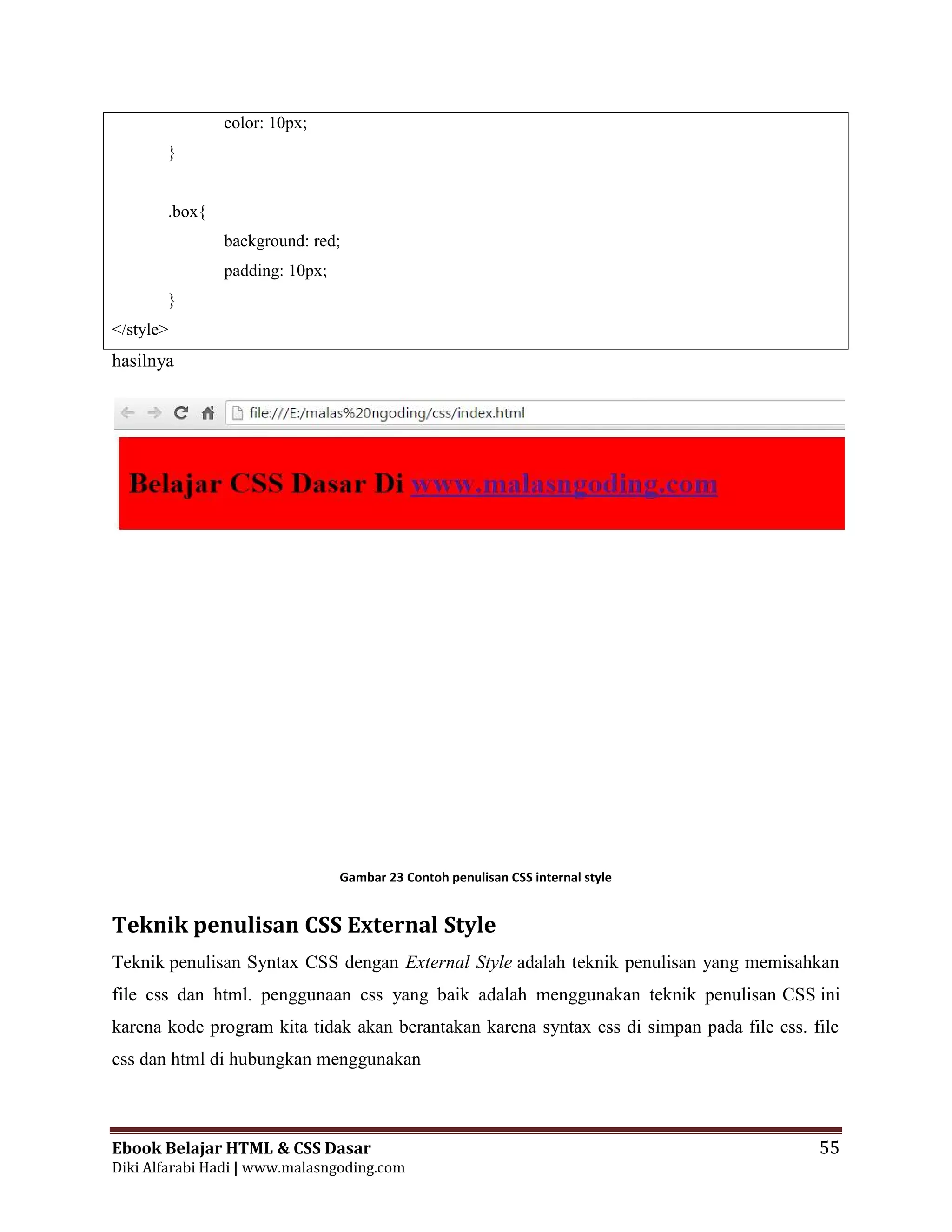 Ebook Belajar HTML & CSS Dasar 55
Diki Alfarabi Hadi | www.malasngoding.com
color: 10px;
}
.box{
background: red;
padding: 10px;
}
</style>
hasilnya
Gambar 23 Contoh penulisan CSS internal style
Teknik penulisan CSS External Style
Teknik penulisan Syntax CSS dengan External Style adalah teknik penulisan yang memisahkan
file css dan html. penggunaan css yang baik adalah menggunakan teknik penulisan CSS ini
karena kode program kita tidak akan berantakan karena syntax css di simpan pada file css. file
css dan html di hubungkan menggunakan
Ebook Belajar HTML & CSS Dasar 55
Diki Alfarabi Hadi | www.malasngoding.com
color: 10px;
}
.box{
background: red;
padding: 10px;
}
</style>
hasilnya
Gambar 23 Contoh penulisan CSS internal style
Teknik penulisan CSS External Style
Teknik penulisan Syntax CSS dengan External Style adalah teknik penulisan yang memisahkan
file css dan html. penggunaan css yang baik adalah menggunakan teknik penulisan CSS ini
karena kode program kita tidak akan berantakan karena syntax css di simpan pada file css. file
css dan html di hubungkan menggunakan
Ebook Belajar HTML & CSS Dasar 55
Diki Alfarabi Hadi | www.malasngoding.com
color: 10px;
}
.box{
background: red;
padding: 10px;
}
</style>
hasilnya
Gambar 23 Contoh penulisan CSS internal style
Teknik penulisan CSS External Style
Teknik penulisan Syntax CSS dengan External Style adalah teknik penulisan yang memisahkan
file css dan html. penggunaan css yang baik adalah menggunakan teknik penulisan CSS ini
karena kode program kita tidak akan berantakan karena syntax css di simpan pada file css. file
css dan html di hubungkan menggunakan
 