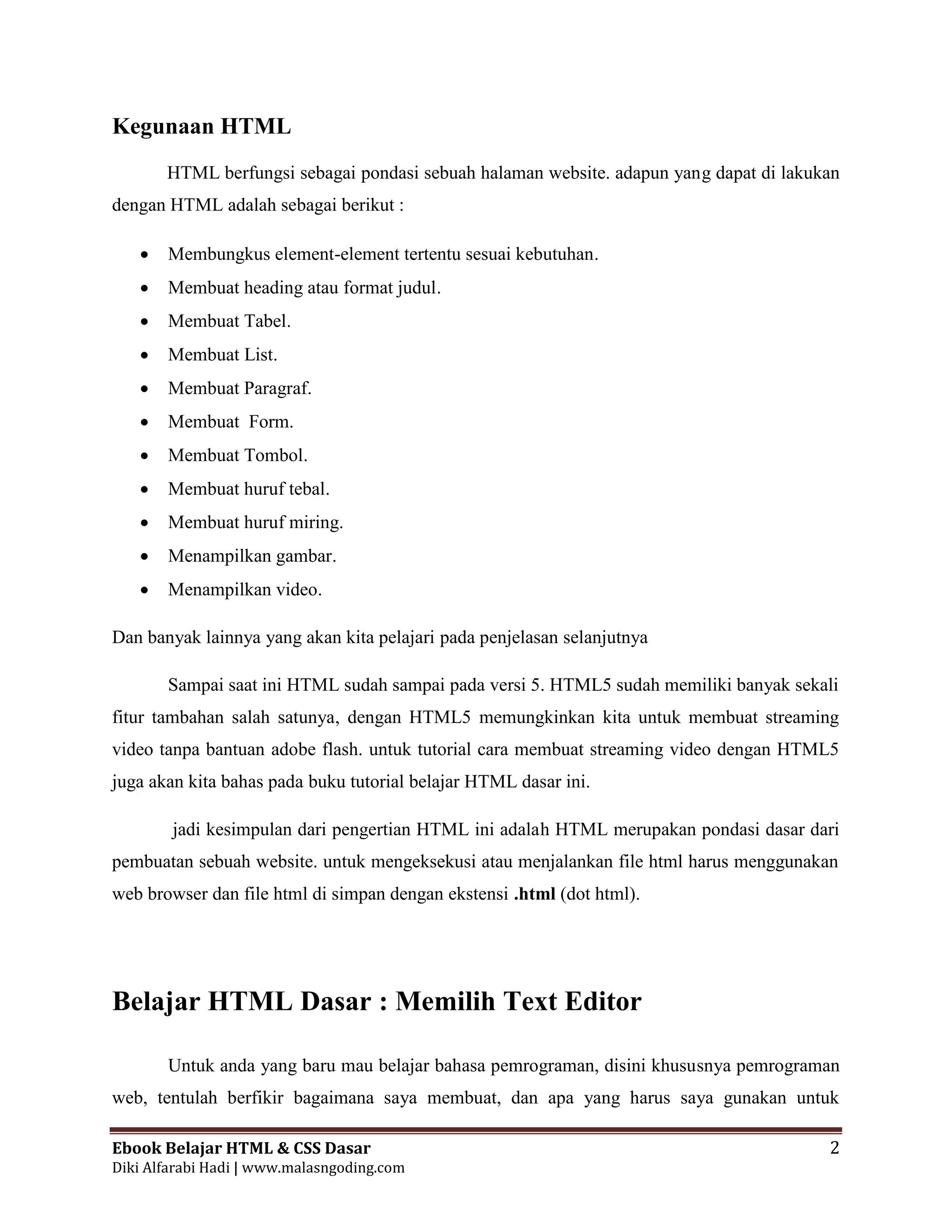 Ebook Belajar HTML & CSS Dasar 2
Diki Alfarabi Hadi | www.malasngoding.com
Kegunaan HTML
HTML berfungsi sebagai pondasi sebuah halaman website. adapun yang dapat di lakukan
dengan HTML adalah sebagai berikut :
 Membungkus element-element tertentu sesuai kebutuhan.
 Membuat heading atau format judul.
 Membuat Tabel.
 Membuat List.
 Membuat Paragraf.
 Membuat Form.
 Membuat Tombol.
 Membuat huruf tebal.
 Membuat huruf miring.
 Menampilkan gambar.
 Menampilkan video.
Dan banyak lainnya yang akan kita pelajari pada penjelasan selanjutnya
Sampai saat ini HTML sudah sampai pada versi 5. HTML5 sudah memiliki banyak sekali
fitur tambahan salah satunya, dengan HTML5 memungkinkan kita untuk membuat streaming
video tanpa bantuan adobe flash. untuk tutorial cara membuat streaming video dengan HTML5
juga akan kita bahas pada buku tutorial belajar HTML dasar ini.
jadi kesimpulan dari pengertian HTML ini adalah HTML merupakan pondasi dasar dari
pembuatan sebuah website. untuk mengeksekusi atau menjalankan file html harus menggunakan
web browser dan file html di simpan dengan ekstensi .html (dot html).
Belajar HTML Dasar : Memilih Text Editor
Untuk anda yang baru mau belajar bahasa pemrograman, disini khususnya pemrograman
web, tentulah berfikir bagaimana saya membuat, dan apa yang harus saya gunakan untuk
 