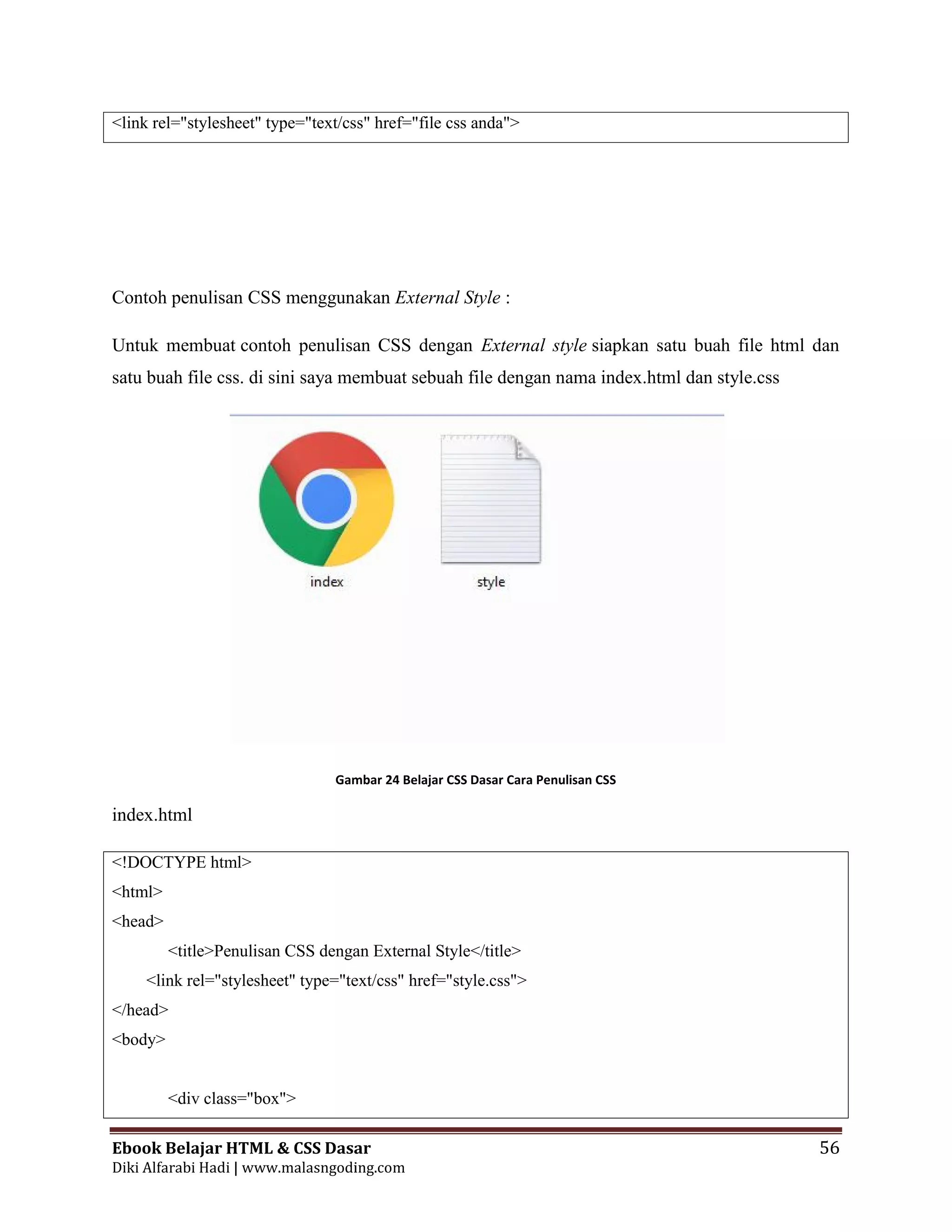 Ebook Belajar HTML & CSS Dasar 56
Diki Alfarabi Hadi | www.malasngoding.com
<link rel="stylesheet" type="text/css" href="file css anda">
Contoh penulisan CSS menggunakan External Style :
Untuk membuat contoh penulisan CSS dengan External style siapkan satu buah file html dan
satu buah file css. di sini saya membuat sebuah file dengan nama index.html dan style.css
Gambar 24 Belajar CSS Dasar Cara Penulisan CSS
index.html
<!DOCTYPE html>
<html>
<head>
<title>Penulisan CSS dengan External Style</title>
<link rel="stylesheet" type="text/css" href="style.css">
</head>
<body>
<div class="box">
Ebook Belajar HTML & CSS Dasar 56
Diki Alfarabi Hadi | www.malasngoding.com
<link rel="stylesheet" type="text/css" href="file css anda">
Contoh penulisan CSS menggunakan External Style :
Untuk membuat contoh penulisan CSS dengan External style siapkan satu buah file html dan
satu buah file css. di sini saya membuat sebuah file dengan nama index.html dan style.css
Gambar 24 Belajar CSS Dasar Cara Penulisan CSS
index.html
<!DOCTYPE html>
<html>
<head>
<title>Penulisan CSS dengan External Style</title>
<link rel="stylesheet" type="text/css" href="style.css">
</head>
<body>
<div class="box">
Ebook Belajar HTML & CSS Dasar 56
Diki Alfarabi Hadi | www.malasngoding.com
<link rel="stylesheet" type="text/css" href="file css anda">
Contoh penulisan CSS menggunakan External Style :
Untuk membuat contoh penulisan CSS dengan External style siapkan satu buah file html dan
satu buah file css. di sini saya membuat sebuah file dengan nama index.html dan style.css
Gambar 24 Belajar CSS Dasar Cara Penulisan CSS
index.html
<!DOCTYPE html>
<html>
<head>
<title>Penulisan CSS dengan External Style</title>
<link rel="stylesheet" type="text/css" href="style.css">
</head>
<body>
<div class="box">
 