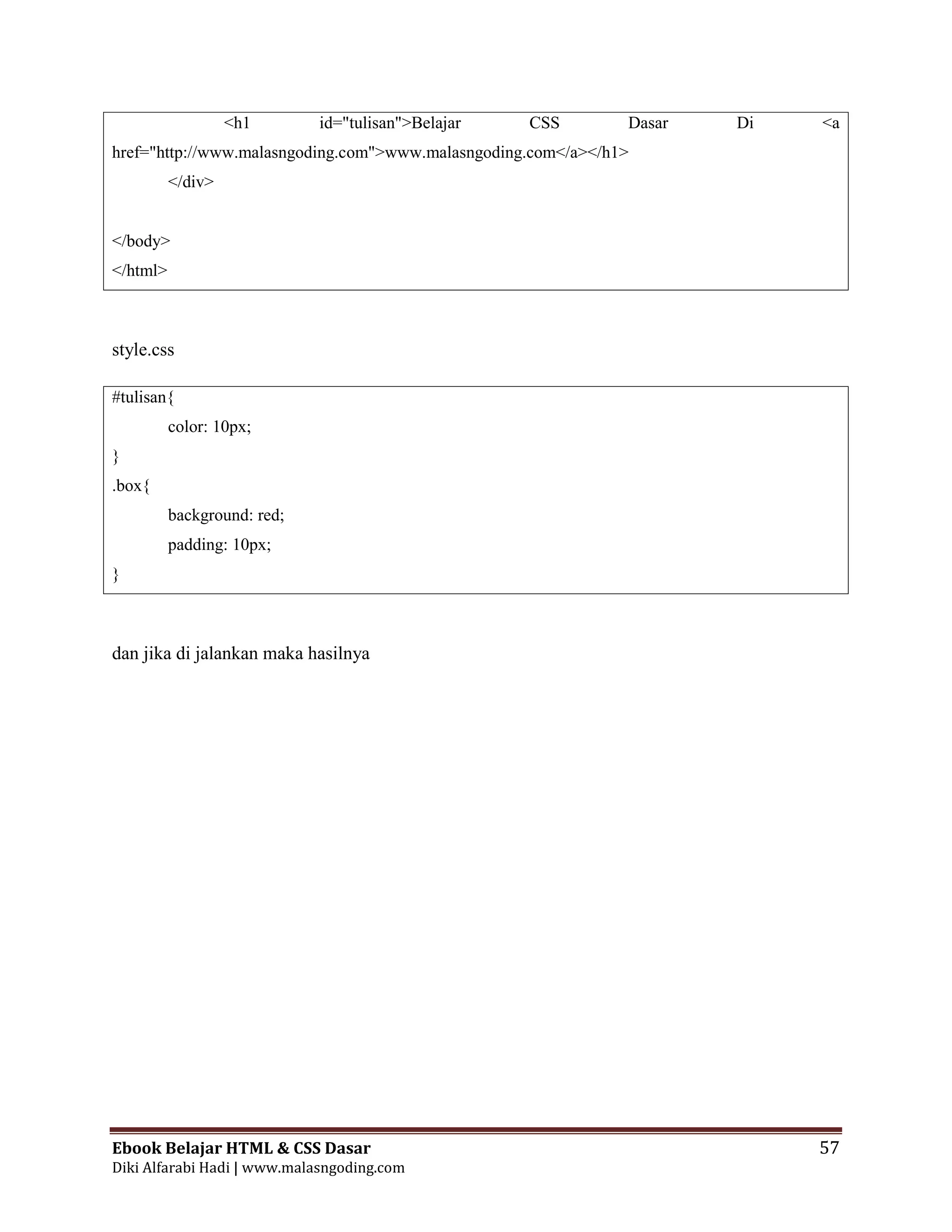 Ebook Belajar HTML & CSS Dasar 57
Diki Alfarabi Hadi | www.malasngoding.com
<h1 id="tulisan">Belajar CSS Dasar Di <a
href="http://www.malasngoding.com">www.malasngoding.com</a></h1>
</div>
</body>
</html>
style.css
#tulisan{
color: 10px;
}
.box{
background: red;
padding: 10px;
}
dan jika di jalankan maka hasilnya
 