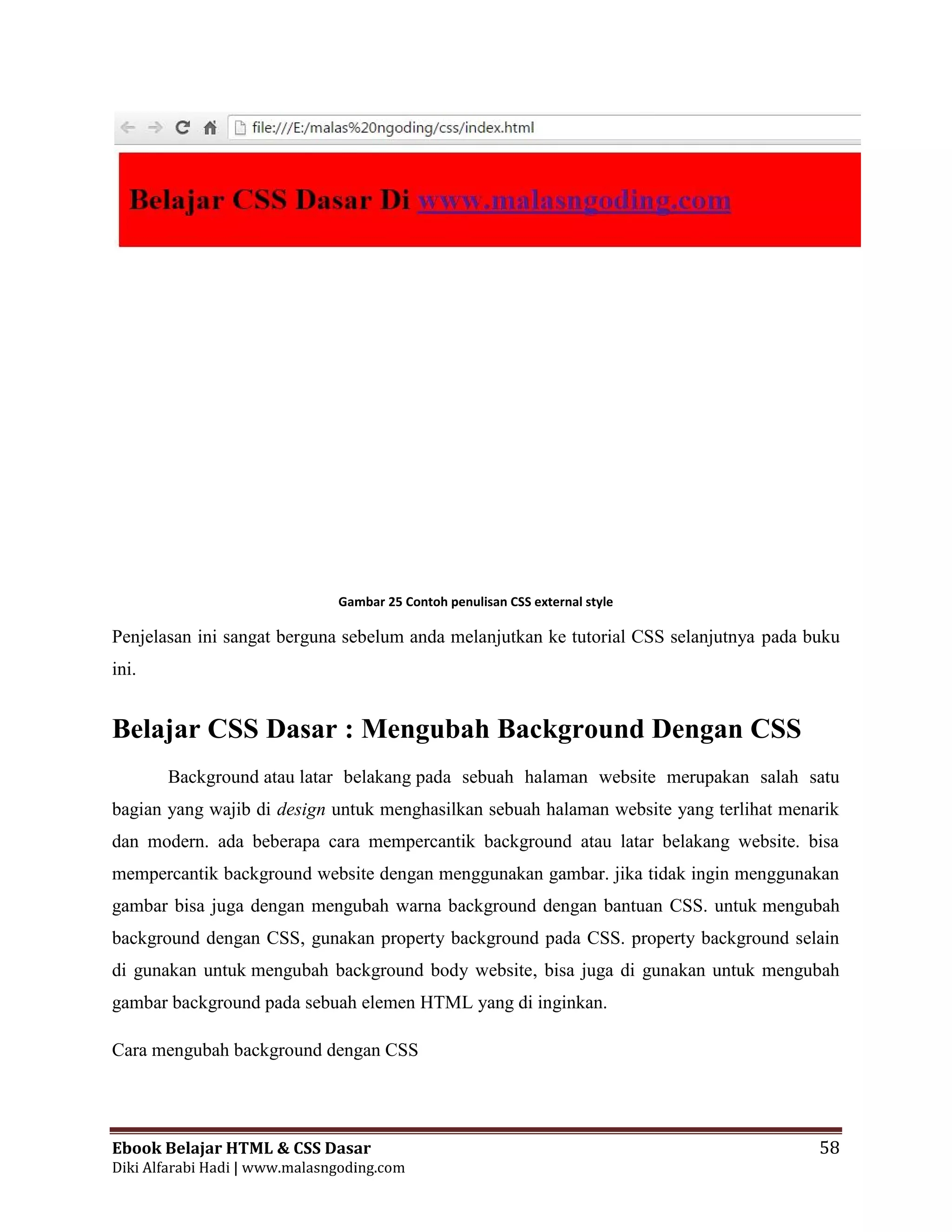 Ebook Belajar HTML & CSS Dasar 58
Diki Alfarabi Hadi | www.malasngoding.com
Gambar 25 Contoh penulisan CSS external style
Penjelasan ini sangat berguna sebelum anda melanjutkan ke tutorial CSS selanjutnya pada buku
ini.
Belajar CSS Dasar : Mengubah Background Dengan CSS
Background atau latar belakang pada sebuah halaman website merupakan salah satu
bagian yang wajib di design untuk menghasilkan sebuah halaman website yang terlihat menarik
dan modern. ada beberapa cara mempercantik background atau latar belakang website. bisa
mempercantik background website dengan menggunakan gambar. jika tidak ingin menggunakan
gambar bisa juga dengan mengubah warna background dengan bantuan CSS. untuk mengubah
background dengan CSS, gunakan property background pada CSS. property background selain
di gunakan untuk mengubah background body website, bisa juga di gunakan untuk mengubah
gambar background pada sebuah elemen HTML yang di inginkan.
Cara mengubah background dengan CSS
Ebook Belajar HTML & CSS Dasar 58
Diki Alfarabi Hadi | www.malasngoding.com
Gambar 25 Contoh penulisan CSS external style
Penjelasan ini sangat berguna sebelum anda melanjutkan ke tutorial CSS selanjutnya pada buku
ini.
Belajar CSS Dasar : Mengubah Background Dengan CSS
Background atau latar belakang pada sebuah halaman website merupakan salah satu
bagian yang wajib di design untuk menghasilkan sebuah halaman website yang terlihat menarik
dan modern. ada beberapa cara mempercantik background atau latar belakang website. bisa
mempercantik background website dengan menggunakan gambar. jika tidak ingin menggunakan
gambar bisa juga dengan mengubah warna background dengan bantuan CSS. untuk mengubah
background dengan CSS, gunakan property background pada CSS. property background selain
di gunakan untuk mengubah background body website, bisa juga di gunakan untuk mengubah
gambar background pada sebuah elemen HTML yang di inginkan.
Cara mengubah background dengan CSS
Ebook Belajar HTML & CSS Dasar 58
Diki Alfarabi Hadi | www.malasngoding.com
Gambar 25 Contoh penulisan CSS external style
Penjelasan ini sangat berguna sebelum anda melanjutkan ke tutorial CSS selanjutnya pada buku
ini.
Belajar CSS Dasar : Mengubah Background Dengan CSS
Background atau latar belakang pada sebuah halaman website merupakan salah satu
bagian yang wajib di design untuk menghasilkan sebuah halaman website yang terlihat menarik
dan modern. ada beberapa cara mempercantik background atau latar belakang website. bisa
mempercantik background website dengan menggunakan gambar. jika tidak ingin menggunakan
gambar bisa juga dengan mengubah warna background dengan bantuan CSS. untuk mengubah
background dengan CSS, gunakan property background pada CSS. property background selain
di gunakan untuk mengubah background body website, bisa juga di gunakan untuk mengubah
gambar background pada sebuah elemen HTML yang di inginkan.
Cara mengubah background dengan CSS
 