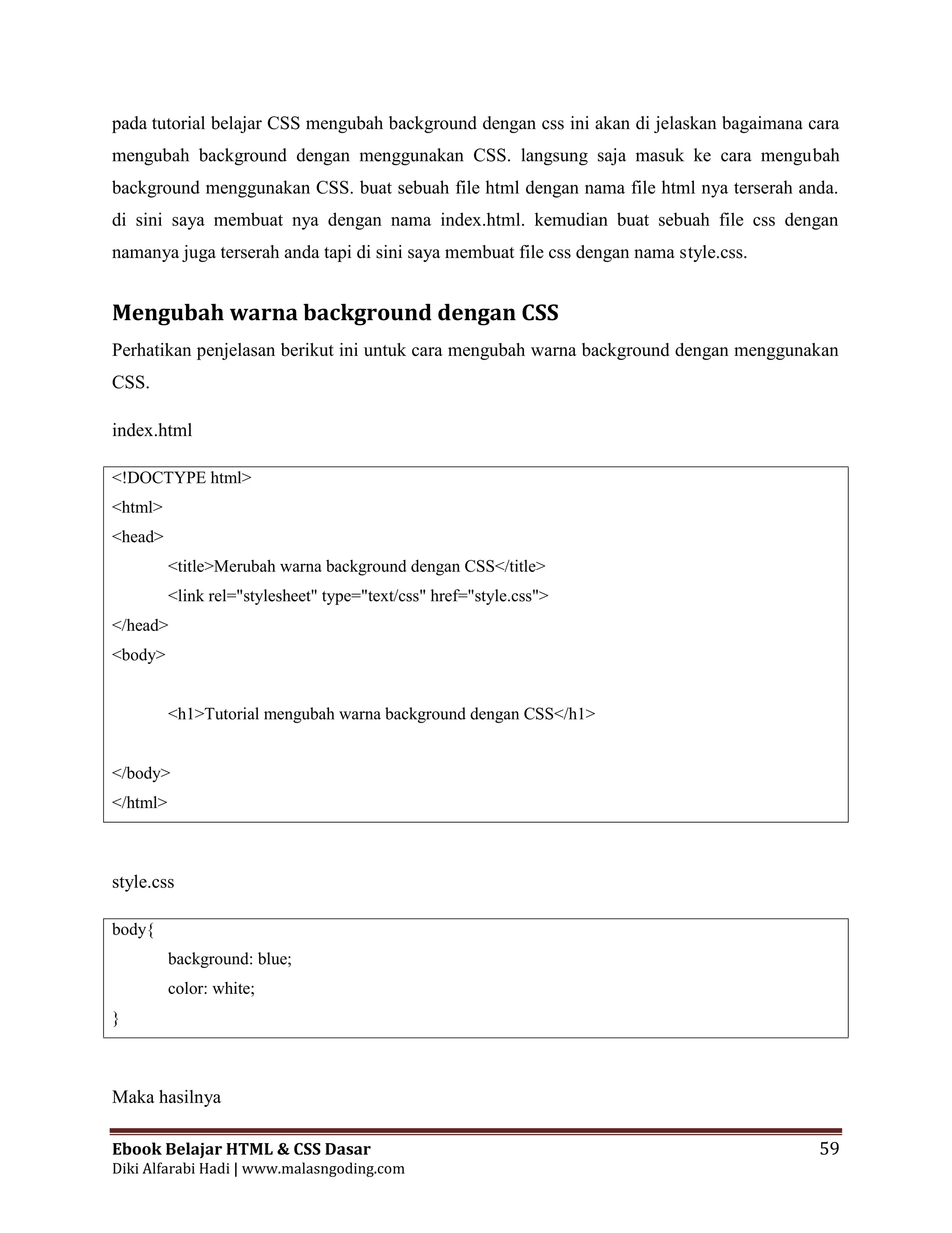 Ebook Belajar HTML & CSS Dasar 59
Diki Alfarabi Hadi | www.malasngoding.com
pada tutorial belajar CSS mengubah background dengan css ini akan di jelaskan bagaimana cara
mengubah background dengan menggunakan CSS. langsung saja masuk ke cara mengubah
background menggunakan CSS. buat sebuah file html dengan nama file html nya terserah anda.
di sini saya membuat nya dengan nama index.html. kemudian buat sebuah file css dengan
namanya juga terserah anda tapi di sini saya membuat file css dengan nama style.css.
Mengubah warna background dengan CSS
Perhatikan penjelasan berikut ini untuk cara mengubah warna background dengan menggunakan
CSS.
index.html
<!DOCTYPE html>
<html>
<head>
<title>Merubah warna background dengan CSS</title>
<link rel="stylesheet" type="text/css" href="style.css">
</head>
<body>
<h1>Tutorial mengubah warna background dengan CSS</h1>
</body>
</html>
style.css
body{
background: blue;
color: white;
}
Maka hasilnya
 