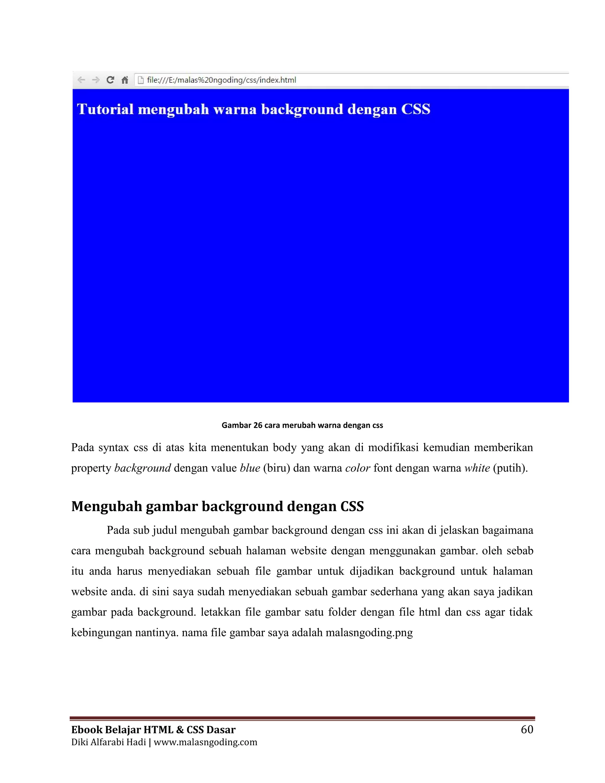 Ebook Belajar HTML & CSS Dasar 60
Diki Alfarabi Hadi | www.malasngoding.com
Gambar 26 cara merubah warna dengan css
Pada syntax css di atas kita menentukan body yang akan di modifikasi kemudian memberikan
property background dengan value blue (biru) dan warna color font dengan warna white (putih).
Mengubah gambar background dengan CSS
Pada sub judul mengubah gambar background dengan css ini akan di jelaskan bagaimana
cara mengubah background sebuah halaman website dengan menggunakan gambar. oleh sebab
itu anda harus menyediakan sebuah file gambar untuk dijadikan background untuk halaman
website anda. di sini saya sudah menyediakan sebuah gambar sederhana yang akan saya jadikan
gambar pada background. letakkan file gambar satu folder dengan file html dan css agar tidak
kebingungan nantinya. nama file gambar saya adalah malasngoding.png
Ebook Belajar HTML & CSS Dasar 60
Diki Alfarabi Hadi | www.malasngoding.com
Gambar 26 cara merubah warna dengan css
Pada syntax css di atas kita menentukan body yang akan di modifikasi kemudian memberikan
property background dengan value blue (biru) dan warna color font dengan warna white (putih).
Mengubah gambar background dengan CSS
Pada sub judul mengubah gambar background dengan css ini akan di jelaskan bagaimana
cara mengubah background sebuah halaman website dengan menggunakan gambar. oleh sebab
itu anda harus menyediakan sebuah file gambar untuk dijadikan background untuk halaman
website anda. di sini saya sudah menyediakan sebuah gambar sederhana yang akan saya jadikan
gambar pada background. letakkan file gambar satu folder dengan file html dan css agar tidak
kebingungan nantinya. nama file gambar saya adalah malasngoding.png
Ebook Belajar HTML & CSS Dasar 60
Diki Alfarabi Hadi | www.malasngoding.com
Gambar 26 cara merubah warna dengan css
Pada syntax css di atas kita menentukan body yang akan di modifikasi kemudian memberikan
property background dengan value blue (biru) dan warna color font dengan warna white (putih).
Mengubah gambar background dengan CSS
Pada sub judul mengubah gambar background dengan css ini akan di jelaskan bagaimana
cara mengubah background sebuah halaman website dengan menggunakan gambar. oleh sebab
itu anda harus menyediakan sebuah file gambar untuk dijadikan background untuk halaman
website anda. di sini saya sudah menyediakan sebuah gambar sederhana yang akan saya jadikan
gambar pada background. letakkan file gambar satu folder dengan file html dan css agar tidak
kebingungan nantinya. nama file gambar saya adalah malasngoding.png
 