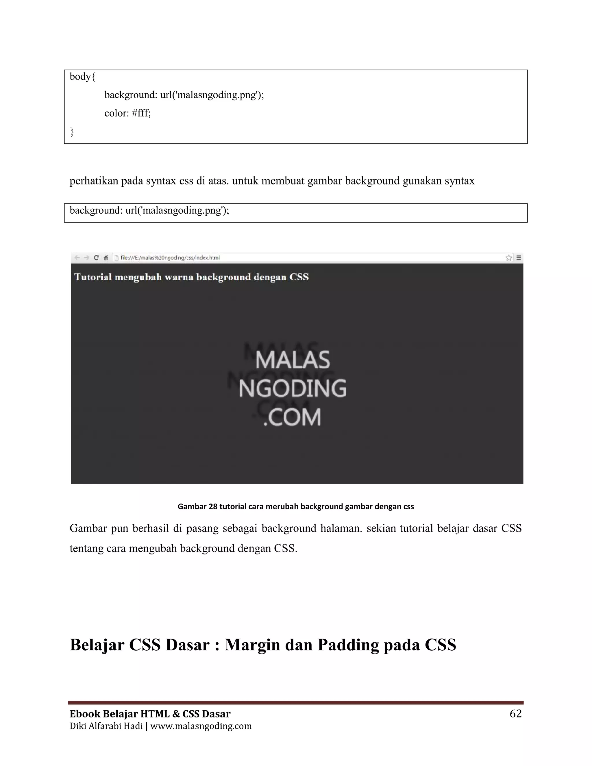 Ebook Belajar HTML & CSS Dasar 62
Diki Alfarabi Hadi | www.malasngoding.com
body{
background: url('malasngoding.png');
color: #fff;
}
perhatikan pada syntax css di atas. untuk membuat gambar background gunakan syntax
background: url('malasngoding.png');
Gambar 28 tutorial cara merubah background gambar dengan css
Gambar pun berhasil di pasang sebagai background halaman. sekian tutorial belajar dasar CSS
tentang cara mengubah background dengan CSS.
Belajar CSS Dasar : Margin dan Padding pada CSS
Ebook Belajar HTML & CSS Dasar 62
Diki Alfarabi Hadi | www.malasngoding.com
body{
background: url('malasngoding.png');
color: #fff;
}
perhatikan pada syntax css di atas. untuk membuat gambar background gunakan syntax
background: url('malasngoding.png');
Gambar 28 tutorial cara merubah background gambar dengan css
Gambar pun berhasil di pasang sebagai background halaman. sekian tutorial belajar dasar CSS
tentang cara mengubah background dengan CSS.
Belajar CSS Dasar : Margin dan Padding pada CSS
Ebook Belajar HTML & CSS Dasar 62
Diki Alfarabi Hadi | www.malasngoding.com
body{
background: url('malasngoding.png');
color: #fff;
}
perhatikan pada syntax css di atas. untuk membuat gambar background gunakan syntax
background: url('malasngoding.png');
Gambar 28 tutorial cara merubah background gambar dengan css
Gambar pun berhasil di pasang sebagai background halaman. sekian tutorial belajar dasar CSS
tentang cara mengubah background dengan CSS.
Belajar CSS Dasar : Margin dan Padding pada CSS
 