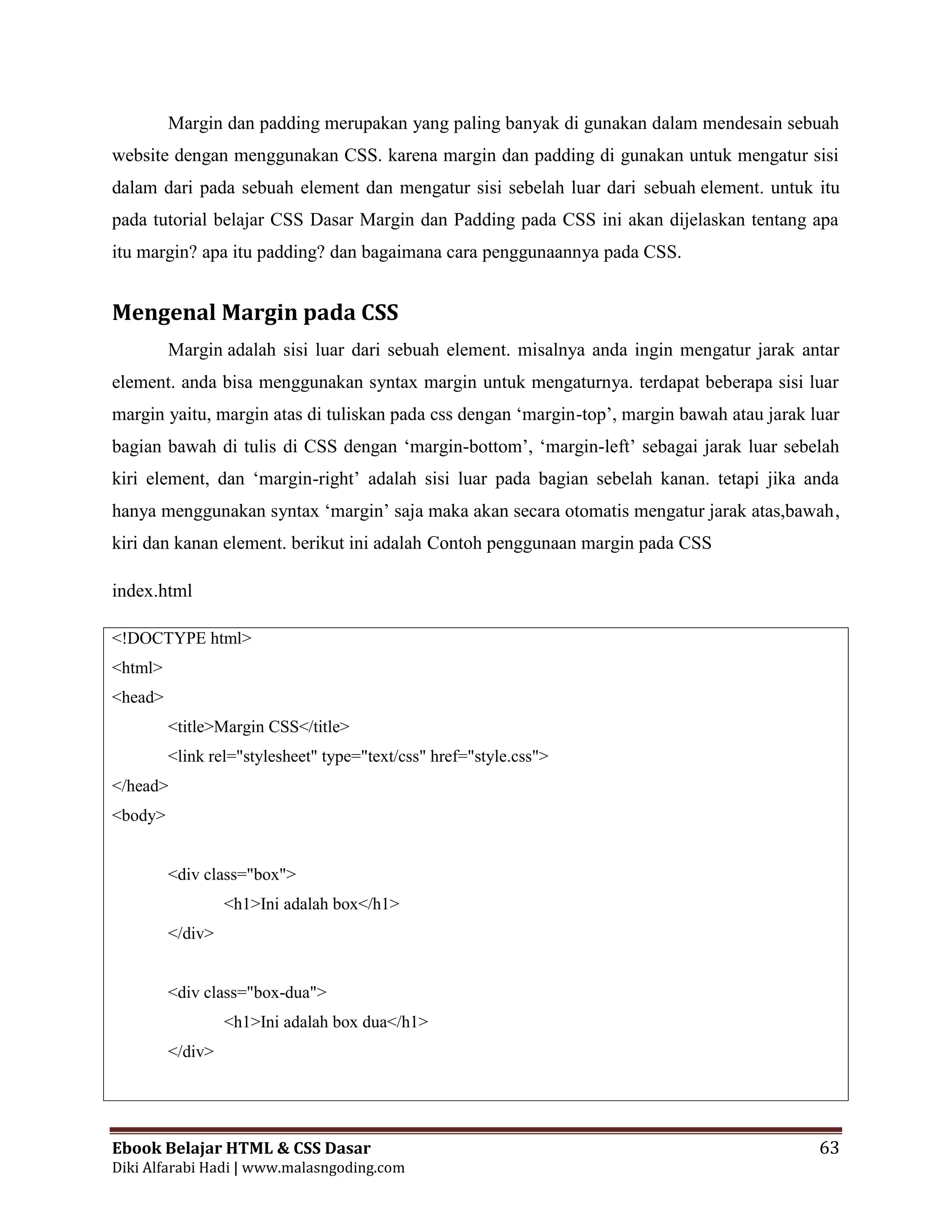 Ebook Belajar HTML & CSS Dasar 63
Diki Alfarabi Hadi | www.malasngoding.com
Margin dan padding merupakan yang paling banyak di gunakan dalam mendesain sebuah
website dengan menggunakan CSS. karena margin dan padding di gunakan untuk mengatur sisi
dalam dari pada sebuah element dan mengatur sisi sebelah luar dari sebuah element. untuk itu
pada tutorial belajar CSS Dasar Margin dan Padding pada CSS ini akan dijelaskan tentang apa
itu margin? apa itu padding? dan bagaimana cara penggunaannya pada CSS.
Mengenal Margin pada CSS
Margin adalah sisi luar dari sebuah element. misalnya anda ingin mengatur jarak antar
element. anda bisa menggunakan syntax margin untuk mengaturnya. terdapat beberapa sisi luar
margin yaitu, margin atas di tuliskan pada css dengan ‘margin-top’, margin bawah atau jarak luar
bagian bawah di tulis di CSS dengan ‘margin-bottom’, ‘margin-left’ sebagai jarak luar sebelah
kiri element, dan ‘margin-right’ adalah sisi luar pada bagian sebelah kanan. tetapi jika anda
hanya menggunakan syntax ‘margin’ saja maka akan secara otomatis mengatur jarak atas,bawah,
kiri dan kanan element. berikut ini adalah Contoh penggunaan margin pada CSS
index.html
<!DOCTYPE html>
<html>
<head>
<title>Margin CSS</title>
<link rel="stylesheet" type="text/css" href="style.css">
</head>
<body>
<div class="box">
<h1>Ini adalah box</h1>
</div>
<div class="box-dua">
<h1>Ini adalah box dua</h1>
</div>
 