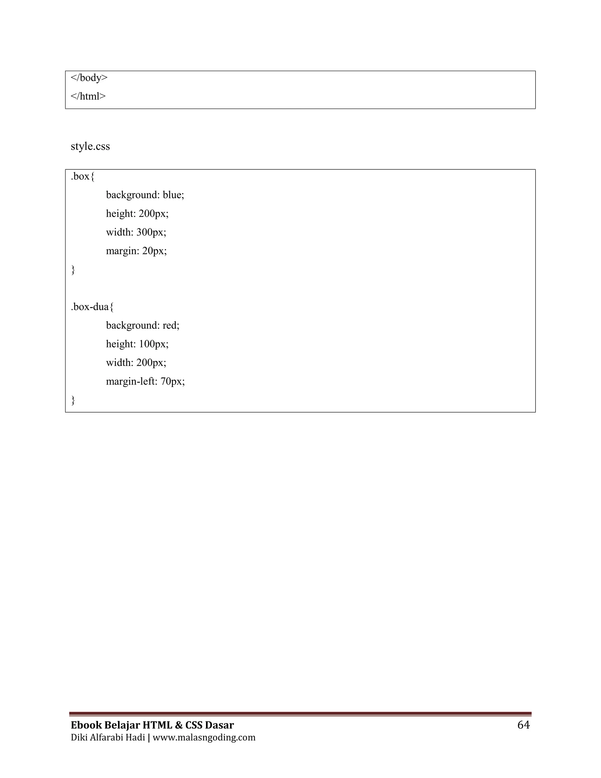 Ebook Belajar HTML & CSS Dasar 64
Diki Alfarabi Hadi | www.malasngoding.com
</body>
</html>
style.css
.box{
background: blue;
height: 200px;
width: 300px;
margin: 20px;
}
.box-dua{
background: red;
height: 100px;
width: 200px;
margin-left: 70px;
}
 
