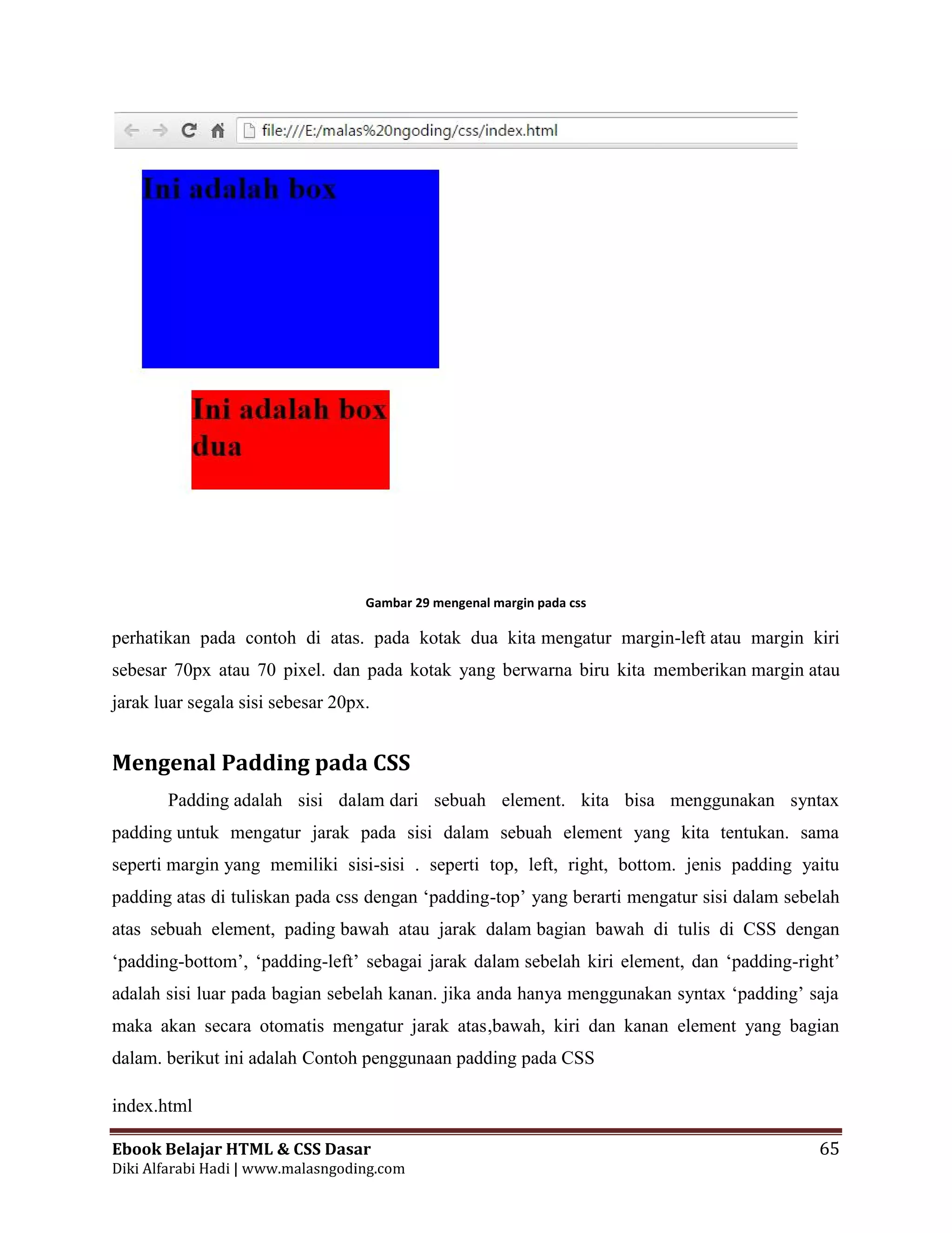 Ebook Belajar HTML & CSS Dasar 65
Diki Alfarabi Hadi | www.malasngoding.com
Gambar 29 mengenal margin pada css
perhatikan pada contoh di atas. pada kotak dua kita mengatur margin-left atau margin kiri
sebesar 70px atau 70 pixel. dan pada kotak yang berwarna biru kita memberikan margin atau
jarak luar segala sisi sebesar 20px.
Mengenal Padding pada CSS
Padding adalah sisi dalam dari sebuah element. kita bisa menggunakan syntax
padding untuk mengatur jarak pada sisi dalam sebuah element yang kita tentukan. sama
seperti margin yang memiliki sisi-sisi . seperti top, left, right, bottom. jenis padding yaitu
padding atas di tuliskan pada css dengan ‘padding-top’ yang berarti mengatur sisi dalam sebelah
atas sebuah element, pading bawah atau jarak dalam bagian bawah di tulis di CSS dengan
‘padding-bottom’, ‘padding-left’ sebagai jarak dalam sebelah kiri element, dan ‘padding-right’
adalah sisi luar pada bagian sebelah kanan. jika anda hanya menggunakan syntax ‘padding’ saja
maka akan secara otomatis mengatur jarak atas,bawah, kiri dan kanan element yang bagian
dalam. berikut ini adalah Contoh penggunaan padding pada CSS
index.html
Ebook Belajar HTML & CSS Dasar 65
Diki Alfarabi Hadi | www.malasngoding.com
Gambar 29 mengenal margin pada css
perhatikan pada contoh di atas. pada kotak dua kita mengatur margin-left atau margin kiri
sebesar 70px atau 70 pixel. dan pada kotak yang berwarna biru kita memberikan margin atau
jarak luar segala sisi sebesar 20px.
Mengenal Padding pada CSS
Padding adalah sisi dalam dari sebuah element. kita bisa menggunakan syntax
padding untuk mengatur jarak pada sisi dalam sebuah element yang kita tentukan. sama
seperti margin yang memiliki sisi-sisi . seperti top, left, right, bottom. jenis padding yaitu
padding atas di tuliskan pada css dengan ‘padding-top’ yang berarti mengatur sisi dalam sebelah
atas sebuah element, pading bawah atau jarak dalam bagian bawah di tulis di CSS dengan
‘padding-bottom’, ‘padding-left’ sebagai jarak dalam sebelah kiri element, dan ‘padding-right’
adalah sisi luar pada bagian sebelah kanan. jika anda hanya menggunakan syntax ‘padding’ saja
maka akan secara otomatis mengatur jarak atas,bawah, kiri dan kanan element yang bagian
dalam. berikut ini adalah Contoh penggunaan padding pada CSS
index.html
Ebook Belajar HTML & CSS Dasar 65
Diki Alfarabi Hadi | www.malasngoding.com
Gambar 29 mengenal margin pada css
perhatikan pada contoh di atas. pada kotak dua kita mengatur margin-left atau margin kiri
sebesar 70px atau 70 pixel. dan pada kotak yang berwarna biru kita memberikan margin atau
jarak luar segala sisi sebesar 20px.
Mengenal Padding pada CSS
Padding adalah sisi dalam dari sebuah element. kita bisa menggunakan syntax
padding untuk mengatur jarak pada sisi dalam sebuah element yang kita tentukan. sama
seperti margin yang memiliki sisi-sisi . seperti top, left, right, bottom. jenis padding yaitu
padding atas di tuliskan pada css dengan ‘padding-top’ yang berarti mengatur sisi dalam sebelah
atas sebuah element, pading bawah atau jarak dalam bagian bawah di tulis di CSS dengan
‘padding-bottom’, ‘padding-left’ sebagai jarak dalam sebelah kiri element, dan ‘padding-right’
adalah sisi luar pada bagian sebelah kanan. jika anda hanya menggunakan syntax ‘padding’ saja
maka akan secara otomatis mengatur jarak atas,bawah, kiri dan kanan element yang bagian
dalam. berikut ini adalah Contoh penggunaan padding pada CSS
index.html
 
